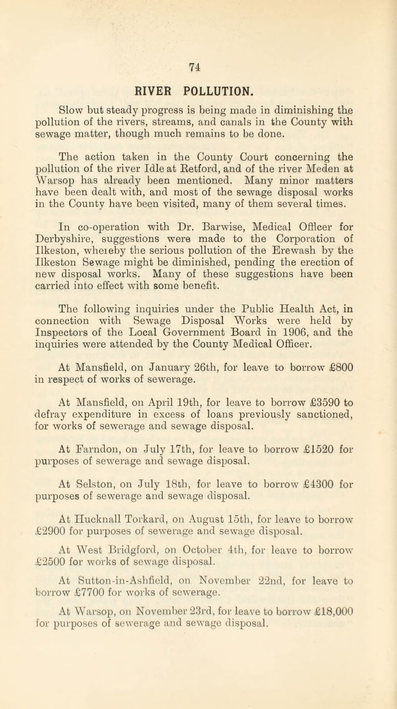 RIVER POLLUTION. Slow but steady progress is being made in diminishing the pollution of the rivers, streams, and canals in the County with sewage matter, though much remains to be done. The action taken in the County Court concerning the pollution of the river Idle at Retford, and of the river Meden at Warsop has already been mentioned. Many minor matters have been dealt wTith, and most of the sewage disposal works in the County have been visited, many of them several times. In co-operation with Dr. Barwise, Medical Officer for Derbyshire, suggestions were made to the Corporation of Ilkeston, whereby the serious pollution of the Erewash by the Ilkeston Sewage might be diminished, pending the erection of new disposal works. Many of these suggestions have been carried into effect with some benefit. The following inquiries under the Public Health Act, in connection with Sewage Disposal Works were held by Inspectors of the Local Government Board in 1906, and the inquiries were attended by the County Medical Officer. At Mansfield, on January 26th, for leave to borrow £800 in respect of works of sewerage. At Mansfield, on April 19th, for leave to borrow £3590 to defray expenditure in excess of loans previously sanctioned, for works of sewerage and sewage disposal. At Farndon, on July 17th, for leave to borrow £1520 for purposes of sewerage and sewage disposal. At Selston, on July 18th, for leave to borrow £4300 for purposes of sewerage and sewage disposal. At Hucknall Torkard, on August 15th, for leave to borrow £2900 for purposes of sewerage and sewage disposal. At West Bridgford, on October 4th, for leave to borrow £2500 for works of sewage disposal. At Sutton-in-Ashfield, on November 22nd, for leave to borrow £7700 for works of sewerage. At Warsop, on November 23rd, for leave to borrow £18,000 for purposes of sewerage and sewage disposal.