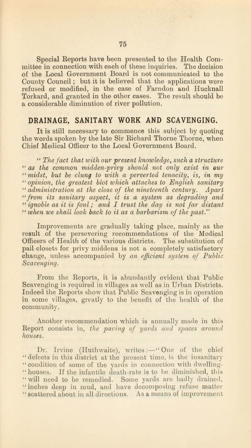 Special Reports have been presented to the Health Com¬ mittee in connection with each of these inquiries. The decision of the Local Government Board is not communicated to the County Council ; but it is believed that the applications were refused or modified, in the case of Farndon and Ilucknall Torkard, and granted in the other cases. The result should be a considerable diminution of river pollution. DRAINAGE, SANITARY WORK AND SCAVENGING. It is still necessary to commence this subject by quoting the words spoken by the late Sir Richard Thorne Thorne, when Chief Medical Officer to the Local Government Board. “ The fact that with our present knowledge, such a structure “ as the common midden-privy should not only exist in our “midst, but be clung to ivith a perverted tenacity, is, in my “opinion, the greatest blot which attaches to English sanitary “ administration at the close of the nineteenth century. Apart “from its sanitary aspect, it is a system as degrading and “ ignoble as it is foul; and I trust the day is not far distant “ when we shall look back to it as a barbarism of the past.” Improvements are gradually taking place, mainly as the result of the persevering recommendations of the Medical Officers of Health of the various districts. The substitution of pail-closets for privy middens is not a completely satisfactory change, unless accompanied by an efficient system of Public Scavenging. From the Reports, it is abundantly evident that Public Scavenging is required in villages as well as in Urban Districts. Indeed the Reports show that Public Scavenging is in operation in some villages, greatly to the benefit of the health of the community. Another recommendation which is annually made in this Report consists in, the paving of yards and spaces around houses. Dr. Irvine (Huthwaite), writes:—“ One of the chief “ defects in this district at the present time, is the insanitary “ condition of some of the yards in connection with dwelling- “ houses. If the infantile death-rate is to be diminished, this “ will need to be remedied. Some yards are badly drained, “ inches deep in mud, and have decomposing refuse matter “ scattered about in all directions. As a means of improvement