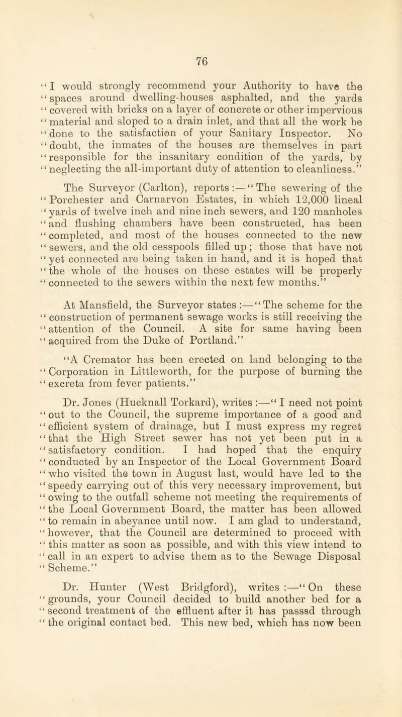 “ I would strongly recommend your Authority to have the “ spaces around dwelling-houses asphalted, and the yards “ covered with bricks on a layer of concrete or other impervious “ material and sloped to a drain inlet, and that all the work be “done to the satisfaction of your Sanitary Inspector. No “doubt, the inmates of the houses are themselves in part “responsible for the insanitary condition of the yards, by “ neglecting the all-important duty of attention to cleanliness.” The Surveyor (Carlton), reports:—“The sewering of the “ Porchester and Carnarvon Estates, in which 12,000 lineal “yards of twelve inch and nine inch sewers, and 120 manholes “and flushing chambers have been constructed, has been “completed, and most of the houses connected to the new “sewers, and the old cesspools filled up; those that have not “yet connected are being taken in hand, and it is hoped that “the whole of the houses on these estates will be properly “ connected to the sewers within the next few months.” At Mansfield, the Surveyor states :—“The scheme for the “ construction of permanent sewage works is still receiving the “attention of the Council. A site for same having been “acquired from the Duke of Portland.” “A Cremator has been erected on land belonging to the “Corporation in Littleworth, for the purpose of burning the “excreta from fever patients.” Dr. Jones (Hucknall Torkard), writes :—“ I need not point “out to the Council, the supreme importance of a good and “efficient system of drainage, but I must express my regret “that the High Street sewer has not yet been put in a “satisfactory condition. I had hoped that the enquiry “conducted by an Inspector of the Local Government Board “who visited the town in August last, w'ould have led to the “speedy carrying out of this very necessary improvement, but “ owing to the outfall scheme not meeting the requirements of “the Local Government Board, the matter has been allowed “to remain in abeyance until now. I am glad to understand, “however, that the Council are determined to proceed with “ this matter as soon as possible, and with this view intend to “call in an expert to advise them as to the Sewage Disposal “ Scheme.” Dr. Hunter (West Bridgford), writes :—“ On these “grounds, your Council decided to build another bed for a “second treatment of the effluent after it has passsd through “ the original contact bed. This new bed, which has now been