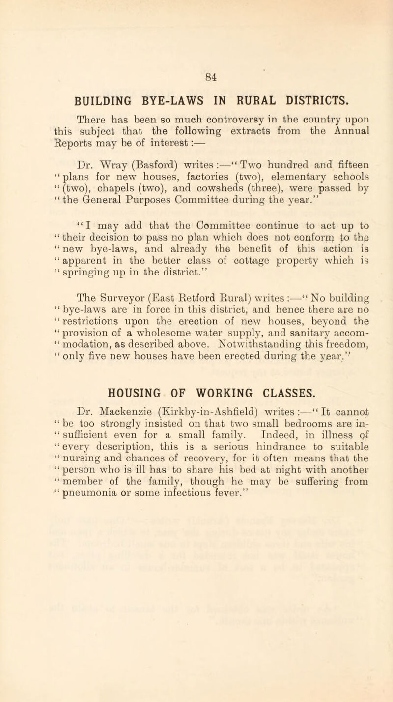 BUILDING BYE-LAWS IN RURAL DISTRICTS. There has been so much controversy in the country upon this subject that the following extracts from the Annual Reports may he of interest:— Dr. Wray (Basford) writes :—“ Two hundred and fifteen “plans for new houses, factories (two), elementary schools “(two), chapels (two), and cowsheds (three), were passed by “the General Purposes Committee during the year.” “I may add that the Committee continue to act up to “ their decision to pass no plan which does not conforn) to the “new bye-laws, and already the benefit of this action is “apparent in the better class of cottage property which is “ springing up in the district.” The Surveyor (East Retford Rural) writes :—“ No building “bye-laws are in force in this district, and hence there are no “restrictions upon the erection of new houses, beyond the “provision of a wholesome water supply, and sanitary accom- “ modation, as described above. Notwithstanding this freedom, “ only five new houses have been erected during the year.” HOUSING OF WORKING CLASSES. Dr. Mackenzie (Kirkby-in-Ashfield) writes:-—“It cannot “ be too strongly insisted on that two small bedrooms are in- “ sufficient even for a small family. Indeed, in illness Qf “every description, this is a serious hindrance to suitable “ nursing and chances of recovery, for it often means that the “person who is ill has to share his bed at night with another “ member of the family, though he may be suffering from •“ pneumonia or some infectious fever.”