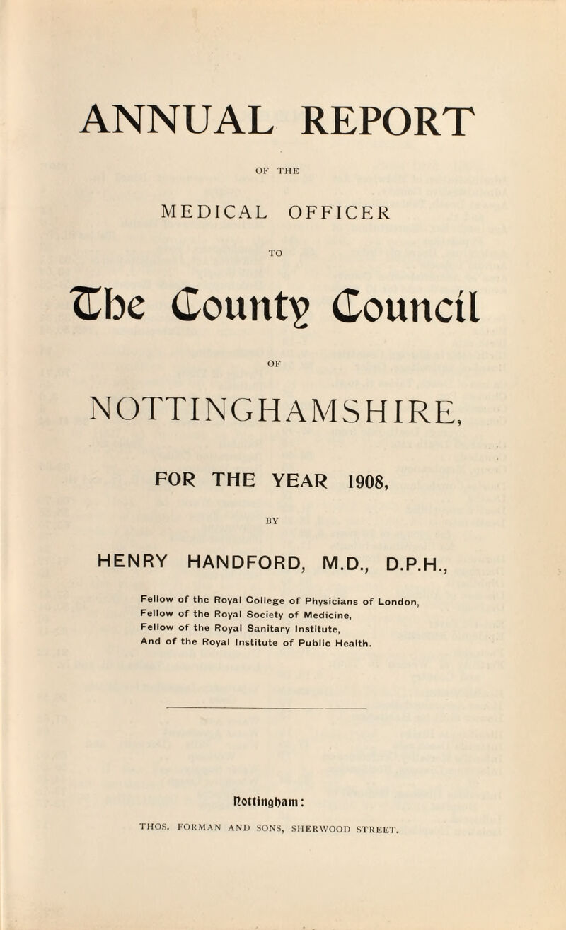 ANNUAL REPORT OF THE MEDICAL OFFICER TO Cbe County Council OF NOTTINGHAMSHIRE, FOR THE YEAR 1908, HENRY HANDFORD, M.D., D.P.H., Fellow of the Royal College of Physicians of London, Fellow of the Royal Society of Medicine, Fellow of the Royal Sanitary Institute, And of the Royal Institute of Public Health. nottingbani: THOS. FORMAN AND SONS, SHERWOOD STREET.