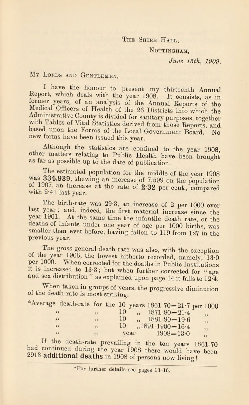 The Shike Hale, Nottingham, June 15th, 1909. My Lokds and Gentlemen, I have the honour to present my thirteenth Annual Report, which deals with the year 1908. It consists, as in ionner years, of an analysis of the Annual Reports of the Medical Officers of Health of the 26 Districts into which the Admmistrative County is divided for sanitary purposes, together with Tables of Vital Statistics derived from those Reports, and based upon the Forms of the Local Government Board. No new forms have been issued this year. Although the statistics are confined to the year 1908 other matters relating to Public Health have been brought as far as possible up to the date of publication. The estimated population for the middle of the year 1908 Tinn?4,939, shewin§ an increase of 7,599 on the population N oLa,n lncrease at the rate of 2 32 per cent., compared with 2-41 last year. ^ The birth-rate was 29'3, an increase of 2 per 1000 over last year ; and, indeed, the first material increase since the year1901. At the same time the infantile death rate, or the deaths of infants under one year of age per 1000 births, was smaller than ever before, having fallen to 119 from 127 in the previous year. /t1 t'e gioss general death-rate was also, with the exception of the year 1906, the lowest hitherto recorded, namely, 130 per 1000. When corrected for the deaths in Public Institutions it is mcieased to 13• 3 ; but when further corrected for “ a°-e and sex distribution ” as explained upon page 14 it falls to 12-4. , Wj1613 taken in groups of years, the progressive diminution of the death-rate is most striking- O* * Average death-rate for the 10 years 1861-70=21-7 per 1000 ” „ 10 „ 1871-80=21-4 - .. 10 „ 1881-90=19-6 » » 10 ,,1891-1900 = 16-4 ” >■ year 1908 = 13-0 If the death-rate prevailing in the ten years 1861-70 continued during the year 1908 there would have been 2913 additional deaths in 1908 of persons now living I •For further details see pages 13-16.