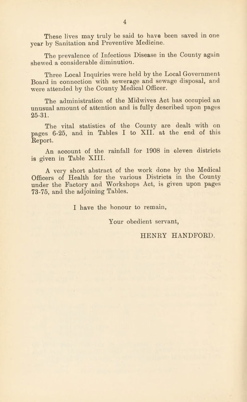 These lives may truly be said to have been saved in one year by Sanitation and Preventive Medicine. The prevalence of Infectious Disease in the County again shewed a considerable diminution. Three Local Inquiries were held by the Local Government Board in connection with sewerage and sewage disposal, and were attended by the County Medical Officer. The administration of the Midwives Act has occupied an unusual amount of attention and is fully described upon pages 25-31. The vital statistics of the County are dealt with on pages 6-25, and in Tables I to XII. at the end of this Report. An account of the rainfall for 1908 in eleven districts is given in Table XIII. A very short abstract of the work done by the Medical Officers of Health for the various Districts in the County under the Factory and Workshops Act, is given upon pages 73-75, and the adjoining Tables. I have the honour to remain, Your obedient servant, HENRY HANDFORD.