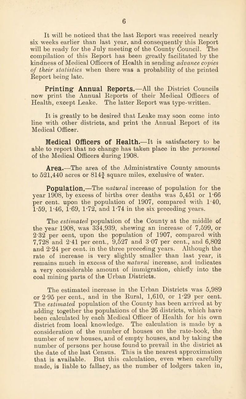 It will he noticed that the last Report was received nearly six weeks earlier than last year, and consequently this Report will be ready for the July meeting of the County Council. The compilation of this Report has been greatly facilitated by the kindness of Medical Officers of Health in sending advance copies of their statistics when there was a probability of the printed Report being late. Printing- Annual Reports.—All the District Councils now print the Annual Reports of their Medical Officers of Health, except Leake. The latter Report was type-written. It is greatly to be desired that Leake may soon come into line with other districts, and print the Annual Report of its Medical Officer. Medical Officers of Health.—It is satisfactory to be able to report that no change has taken place in the personnel of the Medical Officers during 1908. Area.—The area of the Administrative County amounts to 521,440 acres or 814f square miles, exclusive of water. Population.—The natural increase of population for the year 1908, by excess of births over deaths was 5,451 or 1-66 per cent, upon the population of 1907, compared with 1-40, 1- 59, 1'46, l-69, 1-72, and 1-74 in the six preceding years. The estimated population of the County at the middle of the year 1908, was 334,939, shewing an increase of 7,599, or 2- 32 per cent, upon the population of 1907, compared with 7,728 and 2'41 per cent., 9,527 and 3’07 per cent., and 6,802 and 2-24 per cent, in the three preceding years. Although the rate of increase is very slightly smaller than last year, it remains much in excess of the natural increase, and indicates a very considerable amount of immigration, chiefly into the coal mining parts of the Urban Districts. The estimated increase in the Urban Districts was 5,989 or 2-95 per cent., and in the Rural, 1,610, or 1-29 per cent. The estimated population of the County has been arrived at by adding together the populations of the 26 districts, which have been calculated by each Medical Officer of Health for his own district from local knowledge. The calculation is made by a consideration of the number of houses on the rate-book, the number of new houses, and of empty houses, and by taking the number of persons per house found to prevail in the district at the date of the last Census. This is the nearest approximation that is available. But this calculation, even when carefully made, is liable to fallacy, as the number of lodgers taken in,