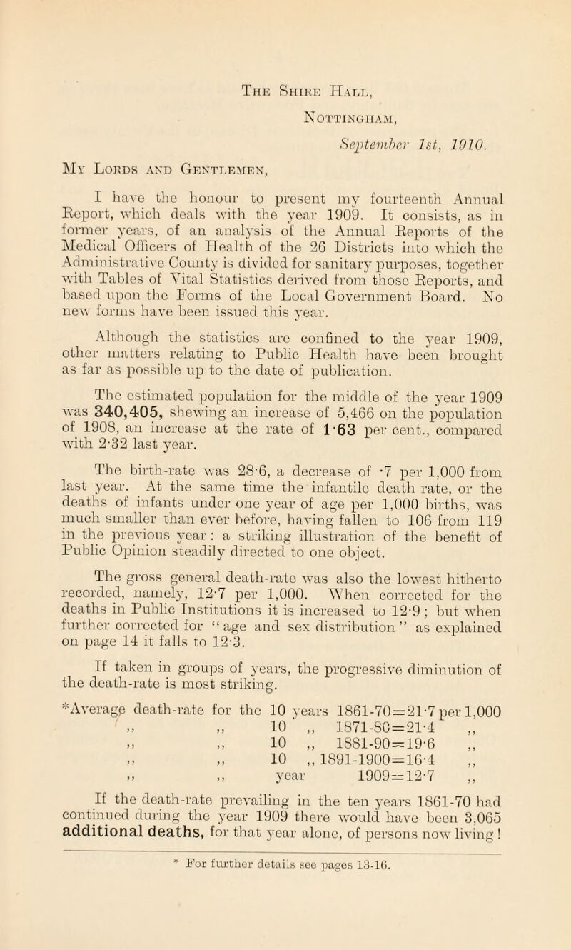 The Shihe Hall, Nottingham, September 1st, 1010. My Lords and Gentlemen, I have the honour to present my fourteenth Annual Report, which deals with the year 1909. It consists, as in former years, of an analysis of the Annual Reports of the Medical Officers of Health of the 26 Districts into which the Administrative County is divided for sanitary purposes, together with Tables of Vital Statistics derived from those Reports, and based upon the Forms of the Local Government Board. No new forms have been issued this year. Although the statistics are confined to the year 1909, other matters relating to Public Health have been brought as far as possible up to the date of publication. The estimated population for the middle of the year 1909 was 340,405, shewing an increase of 5,466 on the population of 1908, an increase at the rate of L63 percent., compared with 2-32 last year. The birth-rate was 28-6, a decrease of -7 per 1,000 from last year. At the same time the infantile death rate, or the deaths of infants under one year of age per 1,000 births, was much smaller than ever before, having fallen to 106 from 119 in the previous year: a striking illustration of the benefit of Public Opinion steadily directed to one object. The gross general death-rate was also the lowest hitherto recorded, namely, 12'7 per 1,000. When corrected for the deaths in Public Institutions it is increased to 12-9; but when further corrected for “age and sex distribution ” as explained on page 14 it falls to 12-3. If taken in groups of years, the progressive diminution of the death-rate is most striking. * Average death-rate for the 10 years 1861-70 = 21-7 per 1,000 „ „ 10 ' „ 1871-80 = 21-4 .. „ 10 „ 1881-90 = 19-6 ,, „ 10 ,,1891-1900 = 16-4 .» ,, year 1909=12-7 If the death-rate prevailing in the ten years 1861-70 had continued during the year 1909 there would have been 3,065 additional deaths, for that year alone, of persons now living! For further details see pages 13-16.