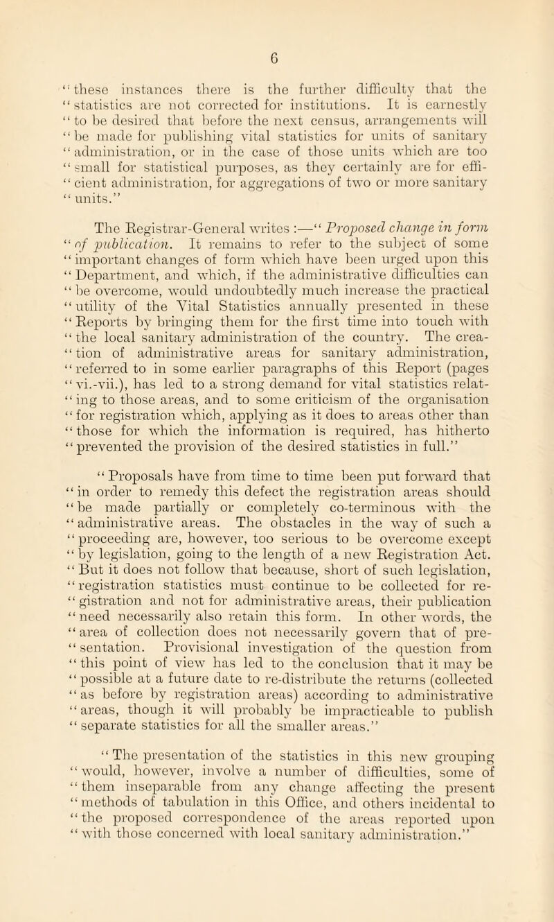 ‘•'these instances there is the further difficulty that the “ statistics are not corrected for institutions. It is earnestly “ to be desired that before the next census, arrangements will “lie made for publishing vital statistics for units of sanitary “ administration, or in the case of those units which are too “ small for statistical purposes, as they certainly are for effi- “ cient administration, for aggregations of two or more sanitary “ units.” The Registrar-General writes :—“ Proposed change in form “ of publication. It remains to refer to the subject of some “important changes of form which have been urged upon this “Department, and which, if the administrative difficulties can “ lie overcome, would undoubtedly much increase the practical “utility of the Vital Statistics annually presented in these “Reports by bringing them for the first time into touch with “ the local sanitary administration of the country. The crea- “ tion of administrative areas for sanitary administration, “referred to in some earlier paragraphs of this Report (pages “vi.-vii.), has led to a strong demand for vital statistics relat- “ ing to those areas, and to some criticism of the organisation “ for registration which, applying as it does to areas other than “those for which the information is required, has hitherto “prevented the provision of the desired statistics in full.” “ Proposals have from time to time been put forward that “in order to remedy this defect the registration areas should “be made partially or completely co-terminous with the “administrative areas. The obstacles in the way of such a “proceeding are, however, too serious to be overcome except “ by legislation, going to the length of a new Registration Act. “ But it does not follow that because, short of such legislation, “registration statistics must continue to be collected for re¬ gistration and not for administrative areas, their publication “need necessarily also retain this form. In other words, the “area of collection does not necessarily govern that of pre- “ sentation. Provisional investigation of the question from “ this point of view has led to the conclusion that it may be “ possible at a future date to re-distribute the returns (collected “as before by registration areas) according to administrative “areas, though it will probably be impracticable to publish “ separate statistics for all the smaller areas.” “ The presentation of the statistics in this new grouping “would, however, involve a number of difficulties, some of “ them inseparable from any change affecting the present “methods of tabulation in this Office, and others incidental to “the proposed correspondence of the areas reported upon “with those concerned with local sanitary administration.”