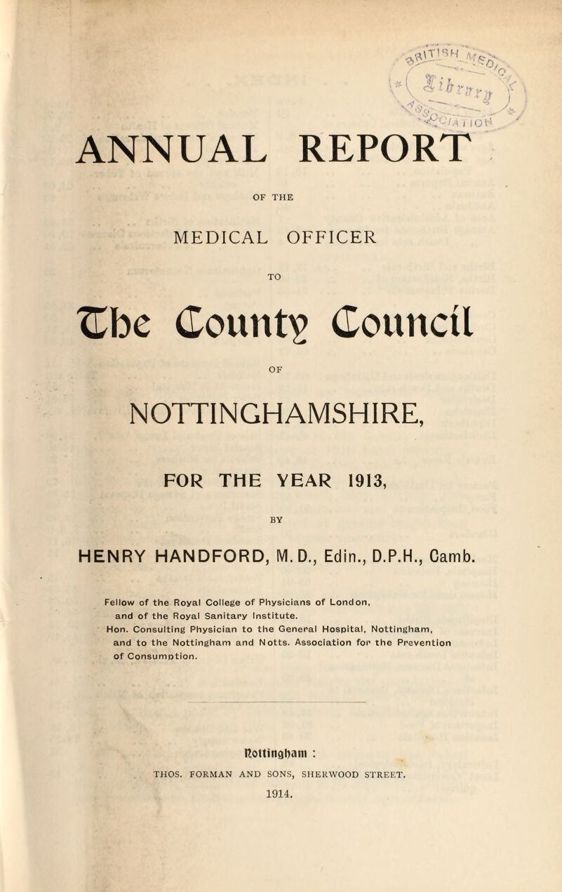 ANNUAL REPORT OF THE MEDICAL OFFICER TO XLhc County Council OF NOTTINGHAMSHIRE, FOR THE YEAR 1913, BY HENRY HANDFORD, M. D., Edin., D.P.H., Camb. Fellow of the Royal College of Physicians of London, and of the Royal Sanitary Institute. Hon. Consulting Physician to the General Hospital, Nottingham, and to the Nottingham and Notts. Association for the Prevention of Consumption. RottingDam : THOS. FORMAN AND SONS, SHERWOOD STREET.