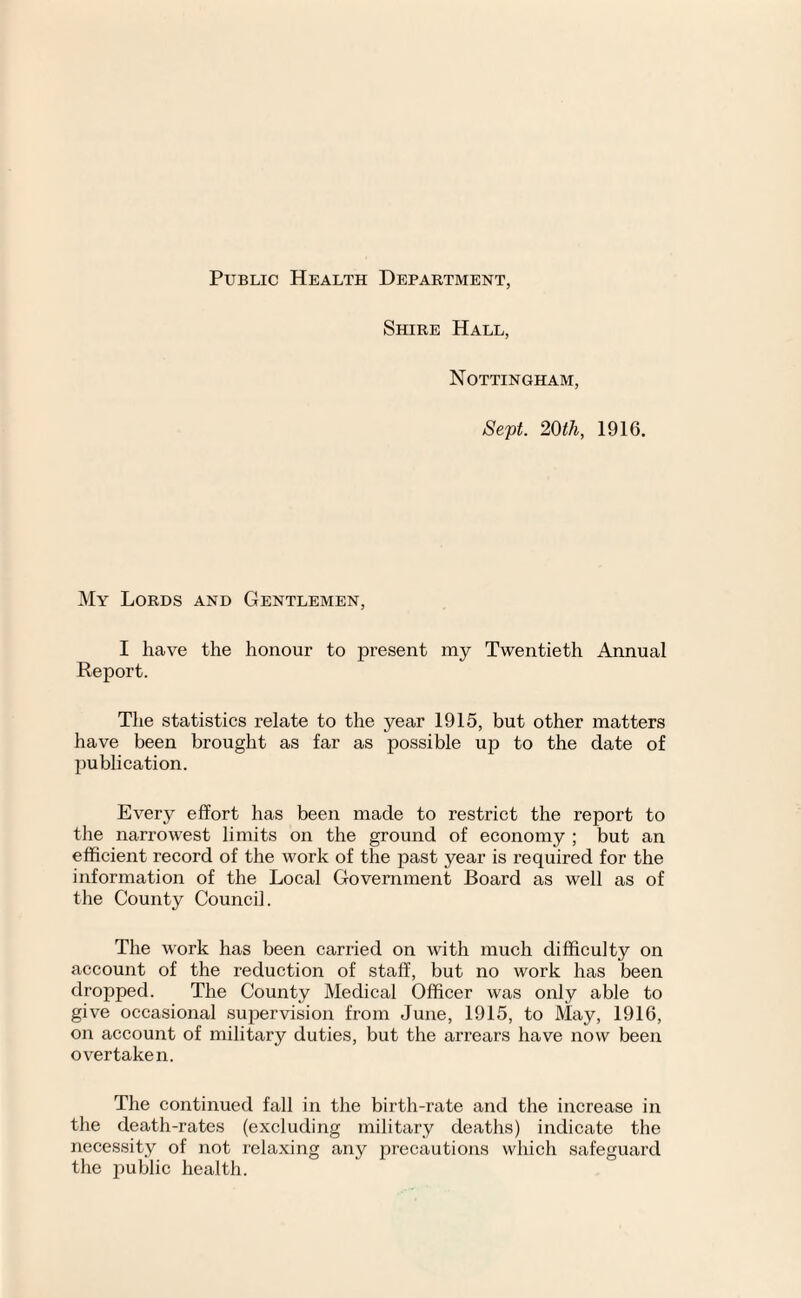 Public Health Department, Shire Hall, Nottingham, Sept. 20th, 1916. My Lords and Gentlemen, I have the honour to present my Twentieth Annual Report. The statistics relate to the year 1915, but other matters have been brought as far as possible up to the date of publication. Every effort has been made to restrict the report to the narrowest limits on the ground of economy ; but an efficient record of the work of the past year is required for the information of the Local Government Board as well as of the County Council. The work has been carried on with much difficulty on account of the reduction of staff, but no work has been dropped. The County Medical Officer was only able to give occasional supervision from June, 1915, to May, 1916, on account of military duties, but the arrears have now been overtaken. The continued fall in the birth-rate and the increase in the death-rates (excluding military deaths) indicate the necessity of not relaxing any precautions which safeguard the public health.