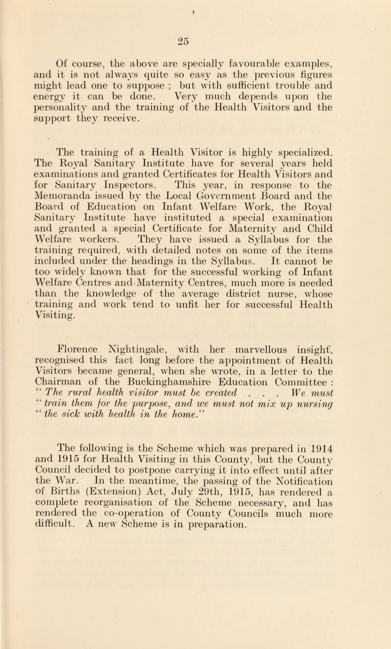 I Of course, the above are specially favourable examples, and it is not always quite so easy as the previous figures might lead one to suppose ; but with sufficient trouble and energy it can be done. Very much depends upon the personality and the training of the Health Visitors and the support they receive. The training of a Health Visitor is highly specialized. The Royal Sanitary Institute have for several years held examinations and granted Certificates for Health Visitors and for Sanitary Inspectors. This year, in response to the Memoranda issued by the Local Government Board and the Board of Education on Infant Welfare Work, the Royal Sanitary Institute have instituted a special examination and granted a special Certificate for Maternity and Child Welfare workers. They have issued a Syllabus for the training required, with detailed notes on some of the items included under the headings in the Syllabus. It cannot be too widely known that for the successful working of Infant Welfare Centres and Maternity Centres, much more is needed than the knowledge of the average district nurse, whose training and work tend to unfit her for successful Health Visiting. Florence Nightingale, with her marvellous insight', recognised this fact long before the appointment of Health Visitors became general, when she wrote, in a letter to the Chairman of the Buckinghamshire Education Committee : “ The rural health visitor must he created . . . We must “ train them for the purpose, and we must not mix up nursing <l the sick with health in the home.” The following is the Scheme which was prepared in 1914 and 1915 for Health Visiting in this County, but the County Council decided to postpone carrying it into effect until after the War. In the meantime, the passing of the Notification of Births (Extension) Act, July 29th, 1915, has rendered a complete reorganisation of the Scheme necessary, and has rendered the co-operation of County Councils much more difficult. A new Scheme is in preparation.
