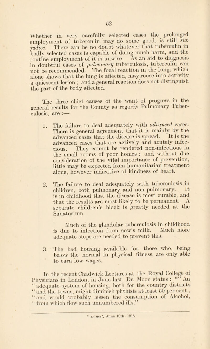 Whether in very carefully selected cases the prolonged employment of tuberculin may do some good, is still sub jucLice. There can be no doubt whatever that tuberculin in badly selected cases is capable of doing much harm, and the routine employment of it is unwise. As an aid to diagnosis in doubtful cases of pulmonary tuberculosis, tuberculin can not be recommended. The focal reaction in the lung, which alone shows that the lung is affected, may rouse into activity a quiescent lesion ; and a general reaction does not distinguish the part of the body affected. The three chief causes of the want of progress in the general results for the County as regards Pulmonary Tuber¬ culosis, are :— 1. The failure to deal adequately with advanced cases. There is general agreement that it is mainly by the advanced cases that the disease is spread. It is the advanced cases that are actively and acutely infec¬ tious. They cannot be rendered non-infectious in the small rooms of poor homes ; and without due consideration of the vital importance of prevention, little may be expected from humanitarian treatment alone, however indicative of kindness of heart. 2. The failure to deal adequately with tuberculosis in children, both pulmonary and non-pulmonary. It is in childhood that the disease is most curable, and that the results are most likely to be permanent. A separate children’s block is greatly needed at the Sanatorium. Much of the glandular tuberculosis in childhood is due to infection from cow’s milk. Much more adequate steps are needed to prevent this. 3. The bad housing available for those who, being below the normal in physical fitness, are only able to earn low wages. In the recent Chadwick Lectures at the Ro.yal College of Physicians in London, in June last, Dr. Moon states : An “ adequate system of housing, both for the country districts “ and the towns, might diminish phthisis at least 50 per cent., “ and would probably lessen the consumption of Alcohol, “ from which flow such unnumbered ills.” * Lancet, June 10th, 1916.