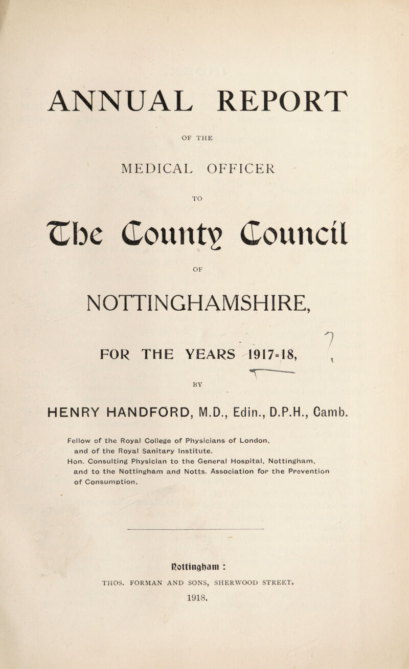 ANNUAL REPORT OF THE MEDICAL OFFICER TO TLhc County Council OF NOTTINGHAMSHIRE, FOR THE YEARS 1917=18, 7 BY HENRY HANDFORD, M.D., Edin., D.P.H., Camb. Fellow of the Royal College of Physicians of London, and of the Royal Sanitary Institute. Hon. Consulting Physician to the General Hospital, Nottingham, and to the Nottingham and Notts. Association for the Prevention of Consumption, Itottindbam : THOS, FORMAN AND SONS, SHERWOOD STREET. 1918.
