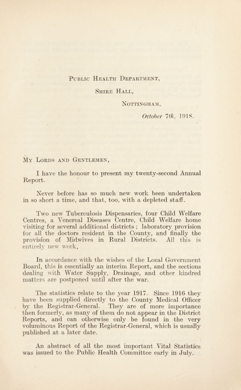 Public Health Department, Shire Hall, Nottingham, October 1th, 1918. My Lords and Gentlemen, I have the honour to present my twenty-second Annual Report. Never before has so much new work been undertaken in so short a time, and that, too, with a depleted staff. Lw’o new Tuberculosis Dispensaries, four Child Welfare Centres, a Venereal Diseases Centre, Child Welfare home visiting for several additional districts ; laboratory provision for all the doctors resident in the County, and finally the provision of Midwives in Rural Districts. All this is entire!}’ new work. In accordance with the wishes of the Local Government Board, this is essentially an interim Report, and the sections dealing with Water Supply, Drainage, and other kindred matters are postponed until after the war. The statistics relate to the year 1917. Since 1916 they have been supplied directly to the County Medical Officer by the Registrar-General. They are of more importance then formerly, as many of them do not appear in the District Reports, and can otherwise only be found in the very voluminous Report of the Registrar-General, which is usually published at a later date. An abstract of all the most important Vital Statistics was issued to the Public Health Committee early in July.