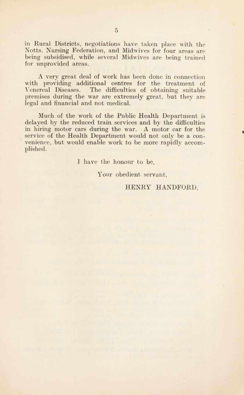 in Rural Districts, negotiations have taken place with the Notts. Nursing Federation, and Midwives for four areas are being subsidised, while several Midwives are being trained for unprovided areas. A very great deal of work has been done in connection with providing additional centres for the treatment of Venereal Diseases. The difficulties of obtaining suitable premises during the war are extremely great, but they are legal and financial and not medical. Much of the work of the Public Health Department is delayed by the reduced train services and by the difficulties in hiring motor cars during the war. A motor car for the service of the Health Department would not only be a con¬ venience, but would enable work to be more rapidly accom¬ plished. I have the honour to be. Your obedient servant, HENRY HANDFORD.