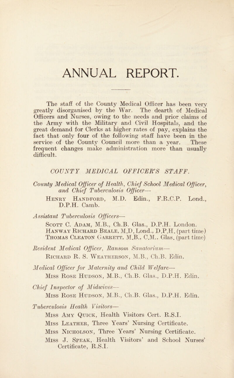 The staff of the County Medical Officer has been very greatly disorganised by the War. The dearth of Medical Officers and Nurses, owing to the needs and prior claims of the Army with the Military and Civil Hospitals, and the great demand for Clerks at higher rates of pay, explains the fact that only four of the following staff have been in the service of the County Council more than a year. These frequent changes make administration more than usually difficult. COUNTY MEDICAL OFFICERS STAFF. County Medical Officer of Health, Chief School Medical Officer, and Chief Tuberculosis Officer— Henry Handford, M.D. Edin., F.R.C.P. Lond., D.P.H. Camb. Assistant Tuberculosis Officers— Scott C. Adam, M.B., Ch.B. Glas., D.P.H. London. Hanway Richard Beale, M.D. Bond., D.P.H. (part time) Thomas Cleaton Garrett, M.B., C.M., Glas. (part time) Resident Medical Officer, Ransom Sanatorium— Richard R. S. Weatherson, M.B., Ch.B. Edin. Medical Officer for Maternity and Child Welfare— Miss Rose Hudson, M.B., Ch.B. Glas., D.P.H. Edin. Chief Inspector of Midwives— Miss Rose Hudson, M;.B., Ch.B. Glas., D.P.H. Edin. Tuberculosis Health Visitors— Miss Amy Quick, Health Visitors Cert. R.S.I. Miss Leather, Three Years’ Nursing Certificate. Miss Nicholson, Three Years’ Nursing Certificate. Miss J. Speak, Health Visitors’ and School Nurses’ Certificate, R.S.I.