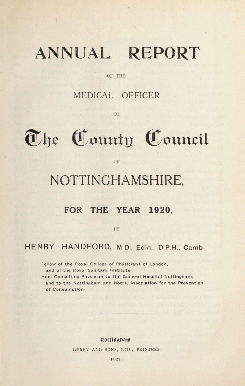 ANNUAL REPORT OF THE MEDICAL OFFICER TO Qjyije (Comtftj (Council OF NOTTINGHAMSHIRE, FOR THE YEAR 1920 BY HENRY HANDFORD, M.D., Edin., D.P.H., Camb. Fellow of the Royal College of Physicians of London, and of the Royal Sanitary institute. Hon. Consulting Physician to the General Hospital Nottingham, and to the Nottingham and Notts, Association for the Prevention of Consumption. Nottingham : DERRY AND SONS, LTD., PRINTERS. IQ2I.