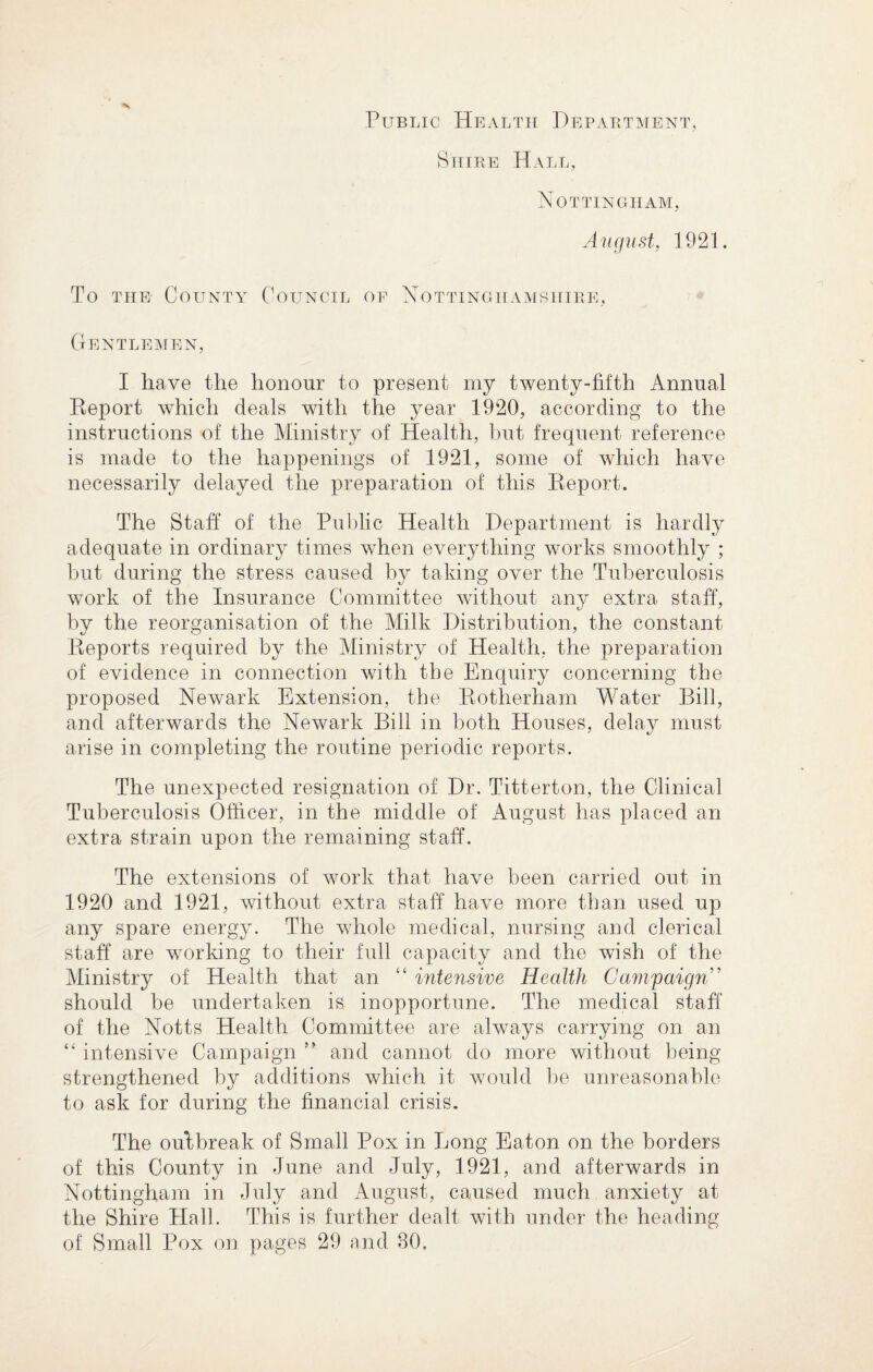 Public Health Department, Shire Hall, Nottingham, August, 1921. To the- County Council of Nottinghamshire, Gentlemen, I have the honour to present my twenty-fifth Annual Report which deals with the year 1920, according to the instructions of the Ministry of Health, but frequent reference is made to the happenings of 1921, some of which have necessarily delayed the preparation of this Report. The Staff of the Public Health Department is hardly adequate in ordinary times when everything works smoothly ; but during the stress caused by taking over the Tuberculosis work of the Insurance Committee without any extra staff, by the reorganisation of the Milk Distribution, the constant Reports required by the Ministry of Health, the preparation of evidence in connection with the Enquiry concerning the proposed Newark Extension, the Rotherham Water Bill, and afterwards the Newark Bill in both Houses, delay must arise in completing the routine periodic reports. The unexpected resignation of Dr. Titterton, the Clinical Tuberculosis Officer, in the middle of August has placed an extra strain upon the remaining staff. The extensions of work that have been carried out in 1920 and 1921, without extra staff have more than used up any spare energy. The whole medical, nursing and clerical staff are working to their full capacity and the wish of the Ministry of Health that an “ intensive Health Campaign ’ should be undertaken is inopportune. The medical staff of the Notts Health Committee are always carrying on an “ intensive Campaign ” and cannot do more without being- strengthened by additions which it would be unreasonable to ask for during the financial crisis. The outbreak of Small Pox in Long Eaton on the borders of this County in June and July, 1921, and afterwards in Nottingham in July and August, caused much anxiety at the Shire Hall. This is further dealt with under the heading of Small Pox on pages 29 and 80.
