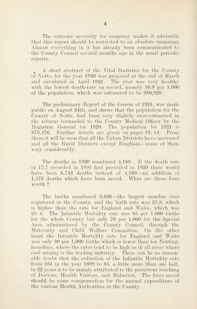 The extreme necessity for economy makes it advisable that this report should be restricted to an absolute minimum Almost everything in it has already been communicated to the County Council several months ago in the usual periodic reports. A short abstract of the Vital Statistics for the County of Notts, for the year 1920 was prepared at the end of March and circulated in April 1921. The year was very healthy with the lowest death-rate on record, namely 10.9 per 1,000 of the population, which was estimated to be 380,928. The preliminary Report of the Census of 1921, was made public on August 24th, and shews that the population for the County of Notts, had been very slightly over-estimated in the returns forwarded to the Countv Medical Olhcer by the Registrar General for 1920. The population for 1921 is 378,476. Further details are given on pages 13, 14. From them it will be seen that all the Urban Districts have increased and all the Rural Districts except Bingham—some of them very considerably. The deaths in 1920 numbered 4,169. If the death rate of 17.7 recorded in 1891 had prevailed in 1920 there would have been 6,742 deaths instead of 4,169—an addition of 1,573 deaths which have been saved. What are those lives worth ? The births numbered 9,836—the largest number ever registered in the County, and the birth rate was 25.8, which is higher than the rate for England and Wales, which was 25*4. The Infantile Mortality rate was 85 per 1.000 births for the whole County but only 70 per 1,000 for the Special Area administered by the County Council, through the Maternity and Child Welfare Committee. On the other hand the Infantile Mortality rate for England and Wales was only 80 per 1,000 births which is lower than for Notting¬ hamshire, where the rates tend to be high as in all areas where coal mining is the leading industry. There can be no reason¬ able doubt that the reduction of the Infantile Mortality rate from 161 in the year 1899 to 85, a little more than one half, in 22 years is to be mainly attributed to the persistent teaching of Doctors, Health Visitors, and Midwives. The lives saved should be some compensation for the annual expenditure of the various Health Authorities in the County.