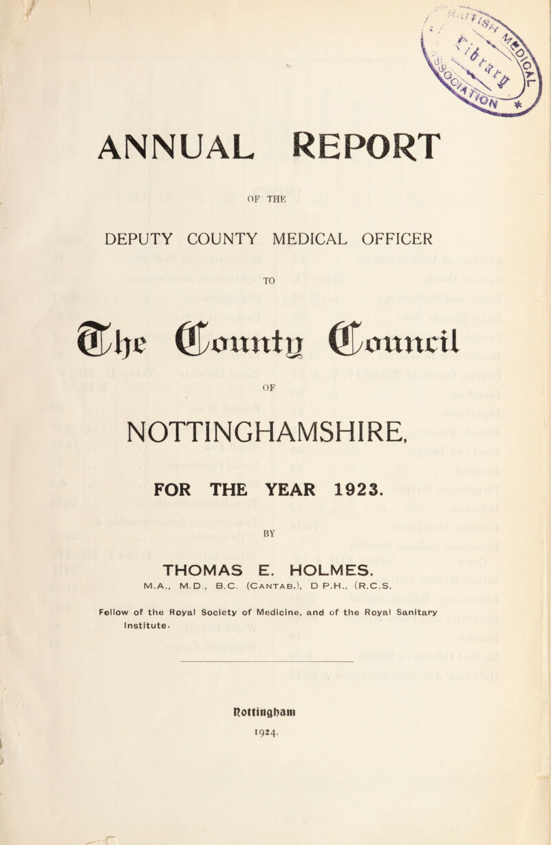 ANNUAL REPORT OF THE DEPUTY COUNTY MEDICAL OFFICER (jjymtntrr (Cmtucil NOTTINGHAMSHIRE, FOR THE YEAR 1923. BY THOMAS E. HOLMES. M.A., M.D., B.C. (Cantab.), D P.H., (R,C,S. Fellow of the Royal Society of Medicine, and of the Royal Sanitary Institute. ftottingbam 1924.