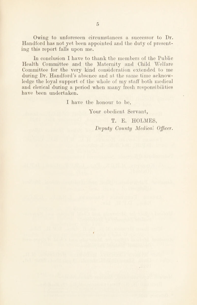 Owing to unforeseen circumstances a successor to Dr. Handford has not yet been appointed and the duty of present¬ ing this report falls upon me. In conclusion I have to thank the members of the Public Health Committee and the Maternity and Child Welfare Committee for the very kind consideration extended to me during Dr. Handford’s absence and at the same time acknow¬ ledge the loyal support of the whole of my staff both medical and clerical during a period when many fresh responsibilities have been undertaken. I have the honour to be, Your obedient Servant, T. E. HOLMES,