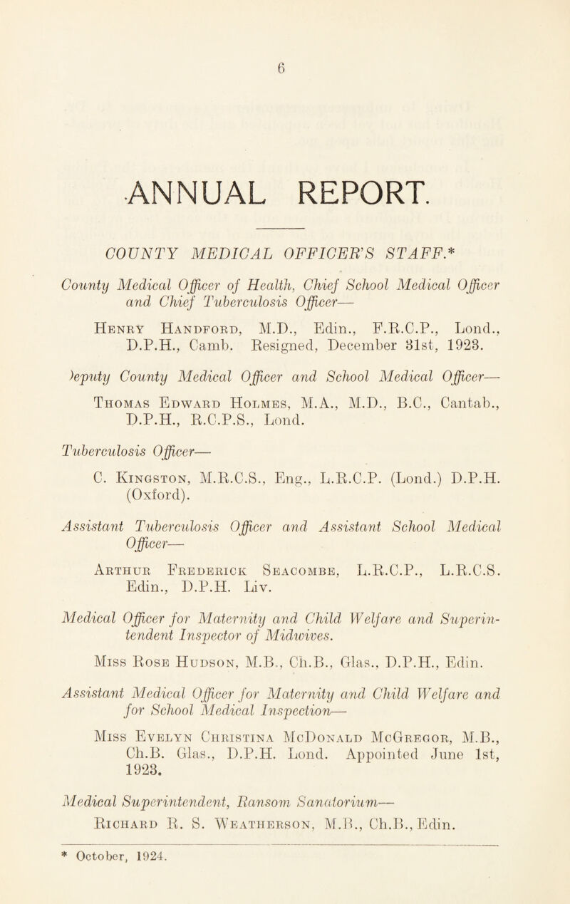 ANNUAL REPORT. COUNTY MEDICAL OFFICER’S STAFF * County Medical Officer of Health, Chief School Medical Officer and Chief Tuberculosis Officer— Henry Handford, M.D., Edin., E.R.C.P., Lond., D.P.H., Camb. Resigned, December 31st, 1923. )eputy County Medical Officer and School Medical Officer— Thomas Edward Holmes, M.A., M.D., B.C., Cantab., D.P.H., R.C.P.S., Lond. Tuberculosis Officer— C. Kingston, M.R.C.S., Eng., L.R.C.P. (Lond.) D.P.H. (Oxford). Assistant Tuberculosis Officer and Assistant School Medical Officer— Arthur Frederick Seacombe, L.R.C.P., L.R.C.S. Edin., D.P.H. Liv. Medical Officer for Maternity and Child Welfare and Superin¬ tendent Inspector of Midwives. Miss Rose Hudson, M.B., Ch.B., Glas., D.P.H., Edin. Assistant Medical Officer for Maternity and Child Welfare and for School Medical Inspection— Miss Evelyn Christina McDonald McGregor, M.B., Ch.B. Glas., D.P.H. Lond. Appointed June 1st, 1923. Medical Superintendent, Ransom Sanatorium— Richard R. S. Weatherson, M.B., Ch.B., Edin. * October, 1924.