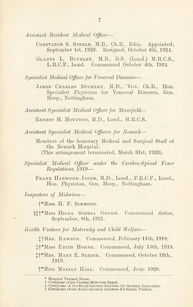 Assistant Resident Medical Officer— Constance S. Steele, M.B., Cli.B., Edin. Appointed, September 1st, 1928. Resigned, October 4th, 1924. Gladys L. Buckley, M.B., B.S. (Bond.) M.R.C.S., L.R.C.P., Bond. Commenced October 4th, 1924. Specialist Medical Officer for Venereal Diseases— James Charles Buckley, M.D., Viet. Ch.B., Hon. Specialist Physician for Venereal Diseases, Gen. Hosp., Nottingham. Assistant Specialist Medical Officer for Mansfield— Ernest H. Houfton, M.D., Bond., M.R.C.S. Assistant Specialist Medical Officers for Newark— Members of the honorary Medical and Surgical Staff of the Newark Hospital. (This arrangement terminated, March 31st, 1923). Specialist Medical Officer under the Cerebro-Spinal Fever Regulations, 1919— Frank Harwood Jacob, M.D., Bond., E.R.C.P., Bond., Hon. Physician, Gen. Hosp., Nottingham. Inspectors of Midwives— f*Miss H. F. Simmons. §ff*Miss Hilda Sophia Gough. Commenced duties, September, 8th, 1921. Health Visitors for Maternity and Child Welfare— J+Mrs. Rawson. Commenced, February 11th, 1918. tt*Miss Edith Horne. Commenced, July 15th, 1918. tt*MRS. Mary E. Sleigh. Commenced, October 13tli, 1919. f*Miss Marian Hall. Commenced, June 1920. * Hospital Trained Nurse, t Cert.fi cate of the Central Midwives Board. t Certificate of the Roj^al Sanitary Institute for Sanitary Inspectors. § Certificate of the Royal Sanitary Institute for Health Visitors.