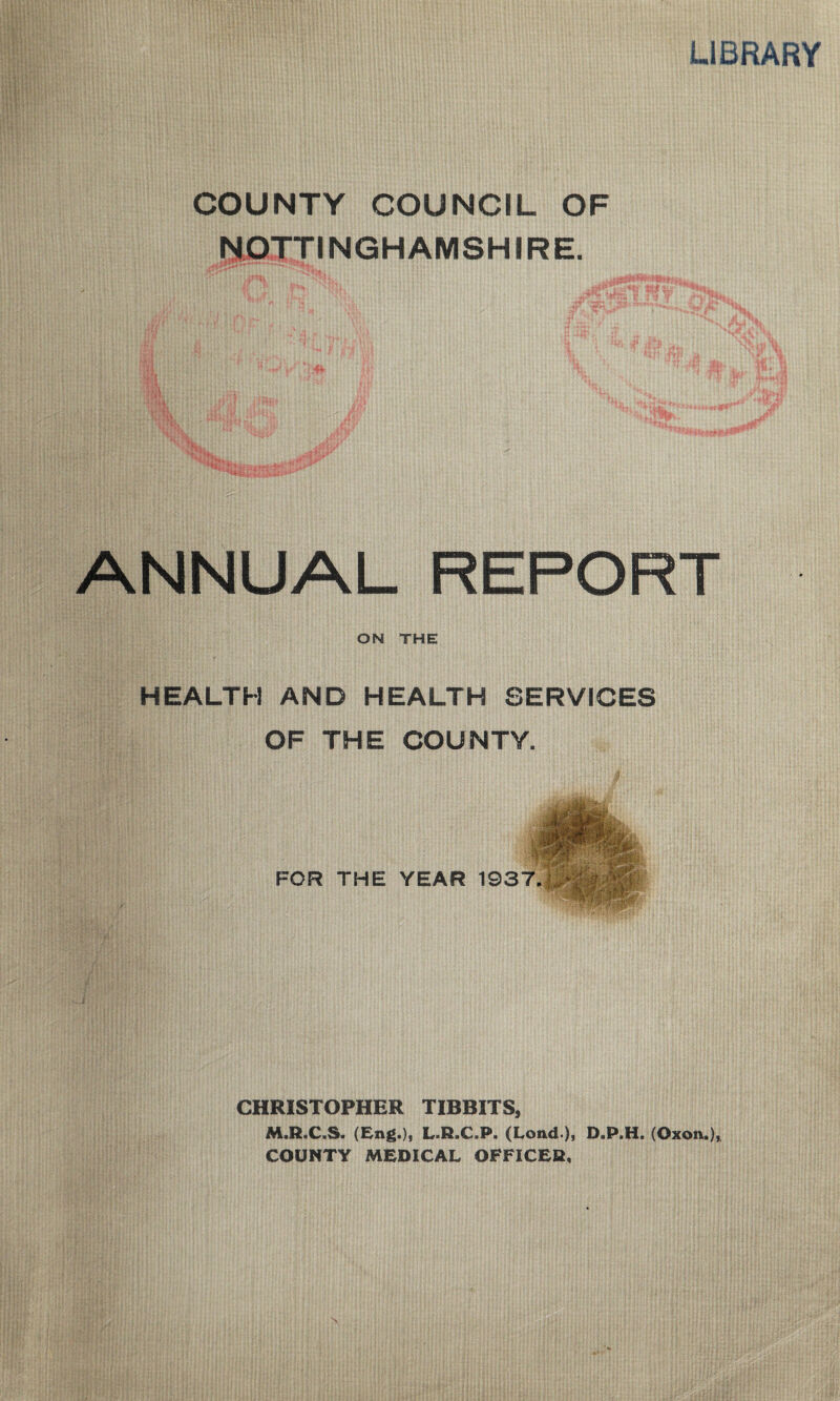 LIBRARY COUNTY COUNCIL OF NOTTINGHAMSHIRE. ANNUAL REPORT ON THE HEALTH AND HEALTH SERVICES OF THE COUNTY. FOR THE YEAR 1937. 31 CHRISTOPHER TIBBITS, M.R.C.S. (Eng.)j L.ELC.P. (Load-), D.P.H. (Oxoa.),. COUNTY MEDICAL OFFICER,