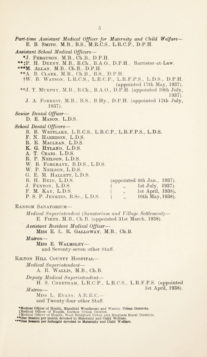 Part-time Assistant Medical Officer for Maternity and Child Welfare— E. B. Smith, M B., B.S., M.R.C.S., L.R.C.P., D.P.H. Assistant School Medical Officers— *J. Ferguson, M.B., Ch.B., D.P.H. **tP. H. Deeny, M.B., B.Ch., B.A.Q., D.P.H., Barrister-at-Law. ***M. Allan, M.B., Ch.B., D.P.H. **A. B. Clark, M.B., Ch.B., B.S., D.P.H. fW. B. Watson, L.R.C.S., L.R.C.P., L.R.F.P.S., L.D.S., D.P.H. (appointed 17th May, 1937). **J. T. Murphy, M B., B.Ch., B.A.O., D.P.H. (appointed 10th July, 1937). J. A. Forrest, MB., B.S., B.Hy., D.P.H. (appointed 12th July, 1937). Senior Dental Officer— D. E. Mason. L.D.S. School Dental Officers— B. B. Westlake, L.R.C.S., L.R.C.P., L.R.F.P.S., L.D.S. F. N. Harrison, L.D.S. R. R. Maclean, L.D.S. K. G. Hyland, L.D.S. A. T. Craig, L.D.S. R. P. Neelson, L.D.S. W. B. Forgrave, B.D.S., L.D.S. W. P. Neilson, L.D.S. G. E. M. Hallett, L.D.S. B. H. Reid, L.D.S. (appointed 4th Jan., 1937). J. Fenton, L.D.S. ( „ 1st July, 1937). F. M. Kay, L.D.S. ( „ 1st April, 1938). P. S. P. Jenkins, B.Sc., L.D.S. ( „ 16th May, 1938). Ransom Sanatorium— Medical Superintendent (Sanatorium and Village Settlement)— E. Firth, M.B., Ch.B. (appointed 31st March, 1938). Assistant Resident Medical Officer— Miss E. L. R. Galloway, M.B., Ch.B. Matron— Miss E. Walmsley— and Seventy-seven other Staff. Kilton Hell County Hospital— Medical Superintendent— A. R. Wallis, M.B., Ch.B. Deputy Medical Superintendent— H. S. Cheetham, L.R.C.P., L.R.C.S., L.R.F.P.S. (appointed Matron— lst APril> 1938)- Miss L. Evans, A.R.R.C.— and Twenty-four other Staff. •Medical Officer of Health, Mansfield Woodhouse and Warsop Urban Districts. JMedical Officer of Health, Carlton Urban District. jMedical Officer of Health, West Bridgford Urban and Bingham Rural Districts. ••One Session per month devoted to Maternity and Child Welfare. •••One Session per fortnight devoted to Maternity and Child Welfare.