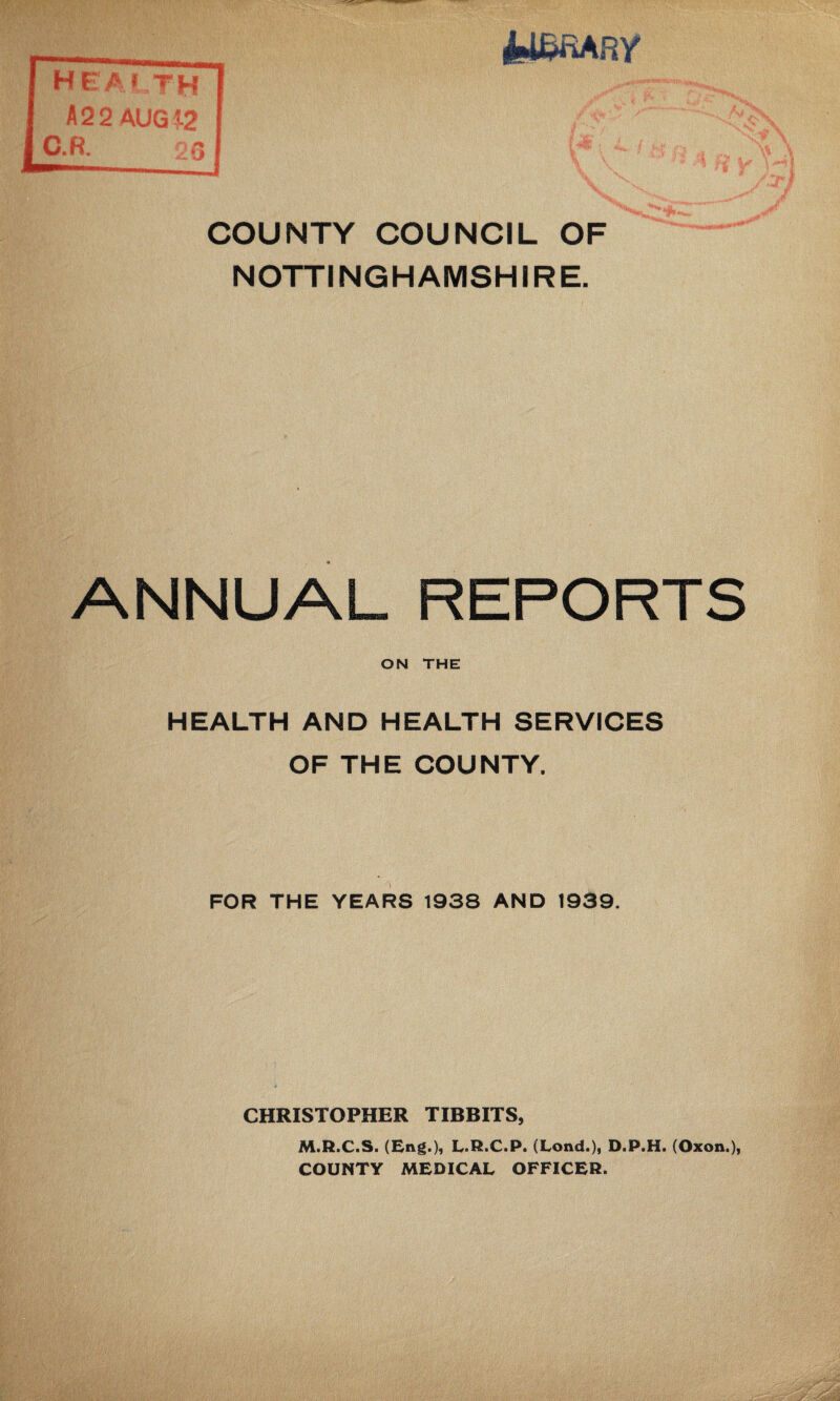 COUNTY COUNCIL OF NOTTINGHAMSHIRE. ANNUAL REPORTS ON THE HEALTH AND HEALTH SERVICES OF THE COUNTY, FOR THE YEARS 1938 AND 1939. CHRISTOPHER TIBBITS, M.R.C.S. (Eng.), L.R.C.P. (Lond.), D.P.H. (Oxon.), COUNTY MEDICAL OFFICER.