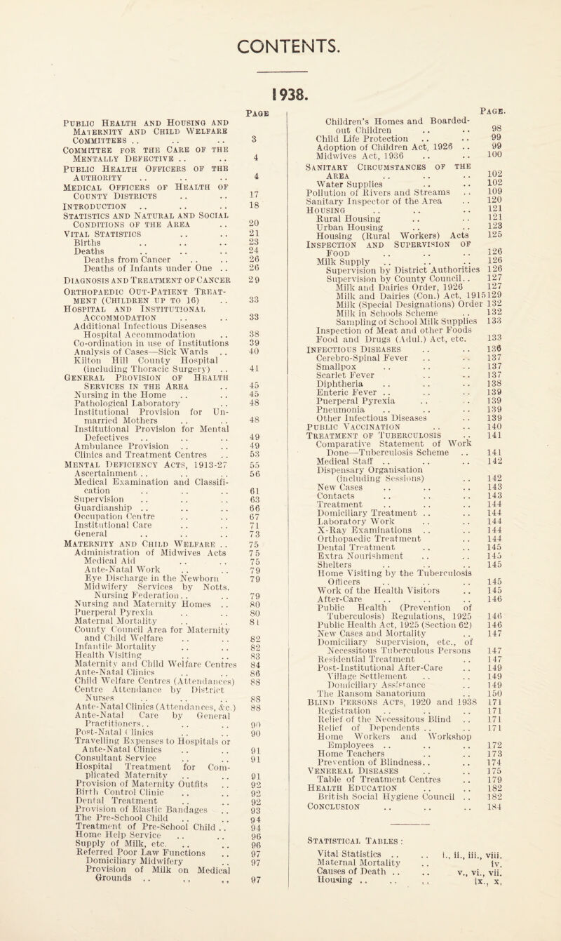 CONTENTS Public Health and Housing and Maternity and Child Welfare Committees ., Committee for the Care of the Mentally Defective .. Public Health Officers of the Authority Medical Officers of Health of County Districts Introduction Statistics and Natural and Social Conditions of the Area Vital Statistics Births Deaths Deaths from Cancer Deaths of Infants under One .. Diagnosis and Treatment of Cancer Orthopaedic Out-Patient Treat¬ ment (Children up to 16) Hospital and Institutional Accommodation Additional Infectious Diseases Hospital Accommodation Co-ordination in use of Institutions Analysis of Cases—Sick Wards Kilton Hill County Hospital (including Thoracic Surgery) .. General Provision of Health Services in the Area Nursing in the Home Pathological Laboratory Institutional Provision for Un¬ married Mothers Institutional Provision for Mental Defectives Ambulance Provision Clinics and Treatment Centres Mental Deficiency Acts, 1913-27 Ascertainment . . Medical Examination and Classifi¬ cation Supervision Guardianship .. Occupation Centre Institutional Care General Maternity and Child Welfare .. Administration of Midwives Acts Medical Aid Ante-Natal Work Eye Discharge in the Newborn Midwifery Services by Notts. Nursing Federatiou.. Nursing and Maternity Homes .. Puerperal Pyrexia Maternal Mortality County Council Area for Maternity and Child Welfare Infantile Mortality Health Visiting Maternity and Child Welfare Centres Ante-Natal Clinics Child Welfare Centres (Attendances) Centre Attendance by District Nurses Ante-Natal Clinics (Attendances, Ac.) Ante-Natal Care by General Practitioners. . Post-Natal ( linics Travelling Expenses to Hospitals or Ante-Natal Clinics Consultant Service Hospital Treatment for Com¬ plicated Maternity Provision of Maternity Outfits Birth Control Clinic Dental Treatment Provision of Elastic Bandages The Pre-School Clhild Treatment of Pre-School Child ..’ Home Help Service Supply of Milk, etc. Referred Poor Law Functions Domiciliary Midwifery Provision of Milk bn Medical Grounds ,. • - » • » ♦ « • PAGE 3 4 4 17 18 20 21 23 24 26 26 29 33 33 38 39 40 41 45 45 48 48 49 49 53 55 56 61 63 66 67 71 73 75 75 75 79 79 79 80 80 81 82 82 83 84 86 88 88 88 90 90 91 91 91 92 92 92 93 94 94 96 96 97 97 97 Children’s Homes and Boarded out Children Child Life Protection Adoption of Children Act, 1926 Midwives Act, 1936 Sanitary Circu.mstancbs of the Area Water Supplies Pollution of Rivers and Streams Sanitary Inspector of the Area Housing Rural Housing Urban Housing Housing (Rural Inspection and Food Milk Supply .. .. ; Supervision by District Authorities Workers) Acts Supervision of Page. 98 99 99 100 102 102 109 120 121 121 123 125 126 126 126 127 127 Supervision by County Council. Milk and Dairies Order, 1926 Milk and Dairies (Con.) Act, 1915129 Milk (Special Designations) Order 132 Milk in Schools Scheme .. 132 Sampling of School Milk Supplies 133 Inspection of Meat and other Foods Food and Drugs (.\dul.) Act, etc. INFECTIOUS Diseases Cerebro-Spinal Fever Smallpox Scarlet Fever Diphtheria Enteric Fever .. Puerperal Pyrexia Pneumonia Other Infectious Diseases Public Vaccination Treatment of Tuberculosis Comparative Statement of Work Done—Tuberculosis Scheme Medical Staff .. Dispensary Organisation (including Sessions) New Cases Contacts Treatment Domiciliary Treatment .. Laboratory Work X-Ray Examinations Orthopaedic Treatment Dental Treatment Extra Nourishment Shelters Home Visiting by the Tuberculosis Officers Work of the Health Visitors After-Care Public Health (Prevention Tuberculosis) Regulations, 1925 Public Health Act, 1925 (Section 62) New Cases and Mortality Domiciliary Supervision, etc., of Necessitous Tuberculous Persons of 133 136 137 137 137 138 139 139 139 139 140 141 141 142 142 143 143 144 144 144 144 144 145 14.5 145 145 145 146 146 146 147 141 Residential Treatment 147 Post-Institutional After-Care 149 Ahllage Settlement 149 Doiniciliaiy Assistance 149 The Ransom Sanatorium 150 Blind Persons Acts, 1920 and 1938 171 Registration 171 Relief of the Necessitous Blind 171 Relief of Dependents .. 171 Home Workers and Work,shop Employees .. 172 Home Teachers 173 Prevention of Blindness.. 174 Venereal Diseases 175 Table of Treatment Centres 179 Health Education 182 British Social Hygiene Council 182 Conclusion 184 Statistical Tables : Vital Statistics .. .. i. ii. iii viii Maternal Mortality iv. Causes of Death .. v., vi., vii. Housing ., ,. ,, ix'., X,