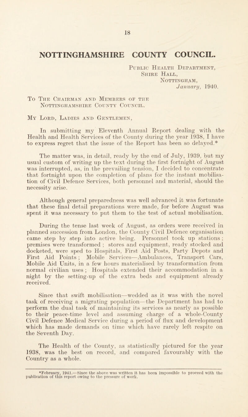 NOTTINGHAMSHIRE COUNTY COUNCIL. Public Health Department, Shire Hall, Nottingham, January, 1940. To The Chairman and Members oe the Nottinghamshire County Council. My Lord, Ladies and Gentlemen, In submitting my Eleventh Annual Report dealing with the Health and Health Services of the County during the year 1938, I have to express regret that the issue of the Report has been so delayed.* The matter was, in detail, ready by the end of July, 1939, but my usual custom of writing up the text during the first fortnight of August was interrupted, as, in the prevailing tension, I decided to concentrate that fortnight upon the completion of plans for the instant mobilisa¬ tion of Civil Defence Services, both personnel and material, should the necessity arise. Although general preparedness was well advanced it was fortunate that these final detail preparations were made, for before August was spent it was necessary to put them to the test of actual mobilisation. During the tense last week of August, as orders were received in planned succession from London, the County Civil Defence organisation came step by step into active being. Personnel took up stations ; premises were transformed ; stores and equipment, ready stocked and docketed, were sped to Hospitals, First Aid Posts, Party Depots and First Aid Points ; Mobile Services—Ambulances, Transport Cars, Mobile Aid Units, in a few hours materialised by transformation from normal civilian uses ; Hospitals extended their accommodation in a night by the setting-up of the extra beds and equipment already received. Since that swift mobilisation—wedded as it was with the novel task of receiving a migrating population—the Department has had to perform the dual task of maintaining its services as nearly as possible to their peace-time level and assuming charge of a whole-County Civil Defence Medical Service during a period of flux and development which has made demands on time which have rarely left respite on the Seventh Day. The Health of the County, as statistically pictured for the year 1938, was the best on record, and compared favourably with the Country as a whole. ♦February, 1941.—Since the above was written it has been impossible to proceed with the publication of this report owing to the pressure of work.