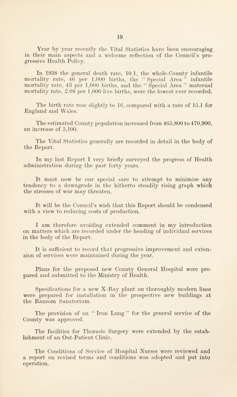 Year by year recently the Vital Statistics have been encouraging in their main aspects and a welcome reflection of the Council’s pro¬ gressive Health Policy. In 1938 the general death rate, 10.1, the whole-Connty infantile mortality rate, 46 per 1,000 births, the Special Area ” infantile mortality rate, 43 per 1,000 births, and the “ Special Area ” maternal mortality rate, 2.08 per 1,000 live births, were the lowest ever recorded. The birth rate rose slightly to 16, compared with a rate of 15.1 for England and Wales. The estimated County population increased from 465,800 to 470,900, an increase of 5,100. The Vital Statistics generally are recorded in detail in the body of the Report. In my last Report I very briefly surveyed the progress of Health administration during the past forty years. It must now be our special care to attempt to minimise any tendency to a downgrade in the hitherto steadily rising graph which the stresses of war may threaten. It will be the Council’s wish that this Report should be condensed with a view to reducing costs of production. I am therefore avoiding extended comment in my introduction on matters which are recorded under the heading of individual services in the body of the Report. It is sufficient to record that progressive improvement and exten¬ sion of services were maintained during the year. Plans for the proposed new County General Hospital were pre¬ pared and submitted to the Ministry of Health. Specifications for a new X-Ray plant on thoroughly modern lines were prepared for installation in the prospective new buildings at the Ransom Sanatorium. The provision of an ‘‘ Iron Lung ” for the general service of the County was approved. The facilities for Thoracic Surgery were extended by the estab¬ lishment of an Out-Patient Clinic. The Conditions of Service of Hospital Nurses were reviewed and a report on revised terms and conditions was adopted and put into operation,