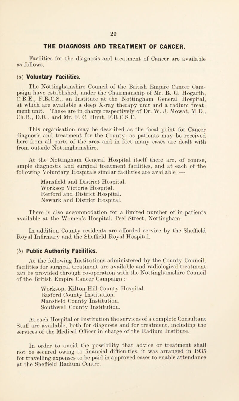 THE DIAGNOSIS AND TREATMENT OF CANCER. Facilities for the diagnosis and treatment of Cancer are available as follows. (а) Voluntary Facilities. The Nottinghamshire Council of the British Empire Cancer Cam¬ paign have established, under the Chairmanship of Mr. R. G. Hogarth, C.B.E., E.R.C.S., an Institute at the Nottingham General Hospital, at which are available a deep X-ray therapy unit and a radium treat¬ ment unit. These are in charge respectively of Dr. W. J. Mowat, M.D., Ch.B., D.R., and Mr. F. C. Hunt, F.R.C.S.E. This organisation may be described as the focal point for Cancer diagnosis and treatment for the County, as patients may be received here from all parts of the area and in fact many cases are dealt with from outside Nottinghamshire. At the Nottingham General Hospital itself there are, of course, ample diagnostic and surgical treatment facilities, and at each of the following Voluntary Hospitals similar facilities are available :— Mansfield and District Hospital. Worksop Victoria Hospital. Retford and District Hospital. Newark and District Hospital. There is also accommodation for a limited number of in-patients available at the Women’s Hospital, Peel Street, Nottingham. In addition County residents are afiiorded service by the Sheffield Royal Infirmary and the Sheffield Royal Hospital. (б) Public Authority Facilities. At the following Institutions administered by the County Council, facilities for surgical treatment are available and radiological treatment can be provided through co-operation with the Nottinghamshire Council of the British Empire Cancer Campaign ;— Worksop, Kilton Hill County Hospital. Basford County Institution. Mansfield County Institution. Southwell County Institution. At each Hospital or Institution the services of a complete Consultant Staff are available, both for diagnosis and for treatment, including the services of the Medical Officer in charge of the Radium Institute. In order to avoid the possibility that advice or treatment shall not be secured owing to financial difficulties, it was arranged in 1935 for travelling expenses to be paid in approved cases to enable attendance at the Sheffield Radium Centre,