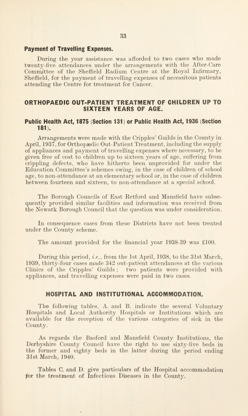 Payment of Travelling Expenses. During the year assistance was afforded to two cases who made twenty-five attendances under the arrangements with the After-Care Committee of the Sheffield Radium Centre at the Royal Infirmary, Sheffield, for the payment of travelling expenses of necessitous patients attending the Centre for treatment for Cancer. ORTHOPAEDIC OUT-PATIENT TREATMENT OF CHILDREN UP TO SIXTEEN YEARS OF AGE. Public Health Act, 1875 (Section 131) or Public Health Act, 1936 (Section 181). Arrangements were made with the Cripples’ Guilds in the County in April, 1937, for Orthopaedic Out-Patient Treatment, including the supply of appliances and payment of travelling expenses where necessary, to be given free of cost to children up to sixteen years of age, suffering from crippling defects, who have hitherto been unprovided for under the Education Committee’s schemes owing, in the case of children of school age, to non-attendance at an elementary school or, in the case of children between fourteen and sixteen, to non-attendance at a special school. The Borough Councils of East Retford and Mansfield have subse¬ quently provided similar facilities and information was received from the Newark Borough Council that the question was under consideration. In consequence cases from these Districts have not been treated under the County scheme. The amount provided for the financial year 1938-39 was £100. During this period, i.e., from the 1st April, 1938, to the 31st March, 1939, thirty-four cases made 342 out-patient attendances at the various Clinics of the Cripples’ Guilds ; two patients were provided with appliances, and travelling expenses were paid in two cases. HOSPITAL AND INSTITUTIONAL ACCOIVIIVIODATION. The following tables, A. and B. indicate the several Voluntary Hospitals and Local Authority Hospitals or Institutions which are available for the reception of the various categories of sick in the County. As regards the Basford and Mansfield County Institutions, the Derbyshire County Council have the right to use sixty-five beds in the former and eighty beds in the latter during the period ending 31st March, 1940. Tables C. and D. give particulars of the Hospital accommodation for the treatment of Infectious Diseases in the County.