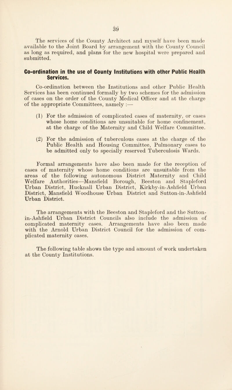 The services of the County Architect and myself have been made available to the Joint Board by arrangement with the County Council as long as required, and plans for the new hospital were prepared and submitted. Co-ordination in the use of County Institutions with other Public Health Services. Co-ordination between the Institutions and other Public Health Services has been continued formally by two schemes for the admission of cases on the order of the County Medical Officer and at the charge of the appropriate Committees, namely :— (1) For the admission of complicated cases of maternity, or cases whose home conditions are unsuitable for home confinement, at the charge of the Maternity and Child Welfare Committee. (2) For the admission of tuberculous cases at the charge of the Public Health and Housing Committee, Pulmonary cases to be admitted only to specially reserved Tuberculosis Wards. Formal arrangements have also been made for the reception of cases of maternity whose home conditions are unsuitable from the areas of the following autonomous District Maternity and Child Welfare Authorities—Mansfield Borough, Beeston and Stapleford Urban District, Hucknall Urban District, Kirkby-in-Ashfield Urban District, Mansfield Woodhouse Urban District and Sutton-in-Ashfield Urban District. The arrangements with the Beeston and Stapleford and the Sutton- in-Ashfield Urban District Councils also include the admission of complicated maternity cases. Arrangements have also been made with the Arnold Urban District Council for the admission of com¬ plicated maternity cases. The following table shows the type and amount of work undertaken at the County Institutions.