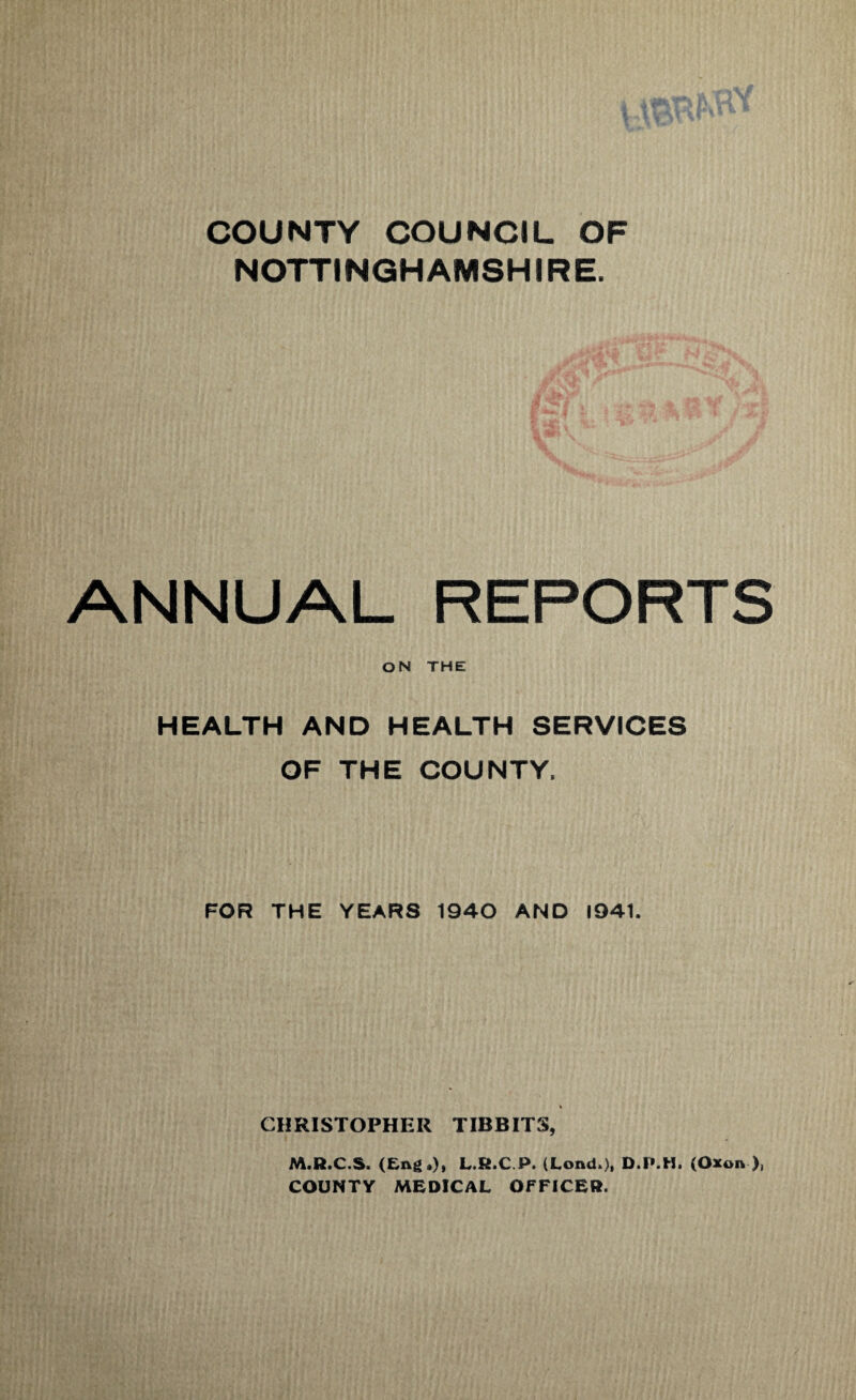 COUNTY COUNCIL OF NOTTINGHAMSHIRE. ANNUAL REPORTS ON THE HEALTH AND HEALTH SERVICES OF THE COUNTY, FOR THE YEARS 1940 AND 1941. % CHRISTOPHER TIDBITS, M.R.C.S. L.R.C.P. (Lond.), D.P.H. (Oxon ), COUNTY MEDICAL OFFICER.