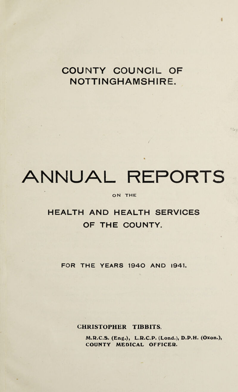 COUNTY COUNCIL OF NOTTINGHAMSHIRE. ANNUAL REPORTS ON THE HEALTH AND HEALTH SERVICES OF THE COUNTY. FOR THE YEARS 1940 AND 1941. CHRISTOPHER TIBBITS. M.R.C.S. (Eng.), L.R.C.P. (Lond.), D.P.H. (Oxon.), COUNTY MEDICAL OFFICER.