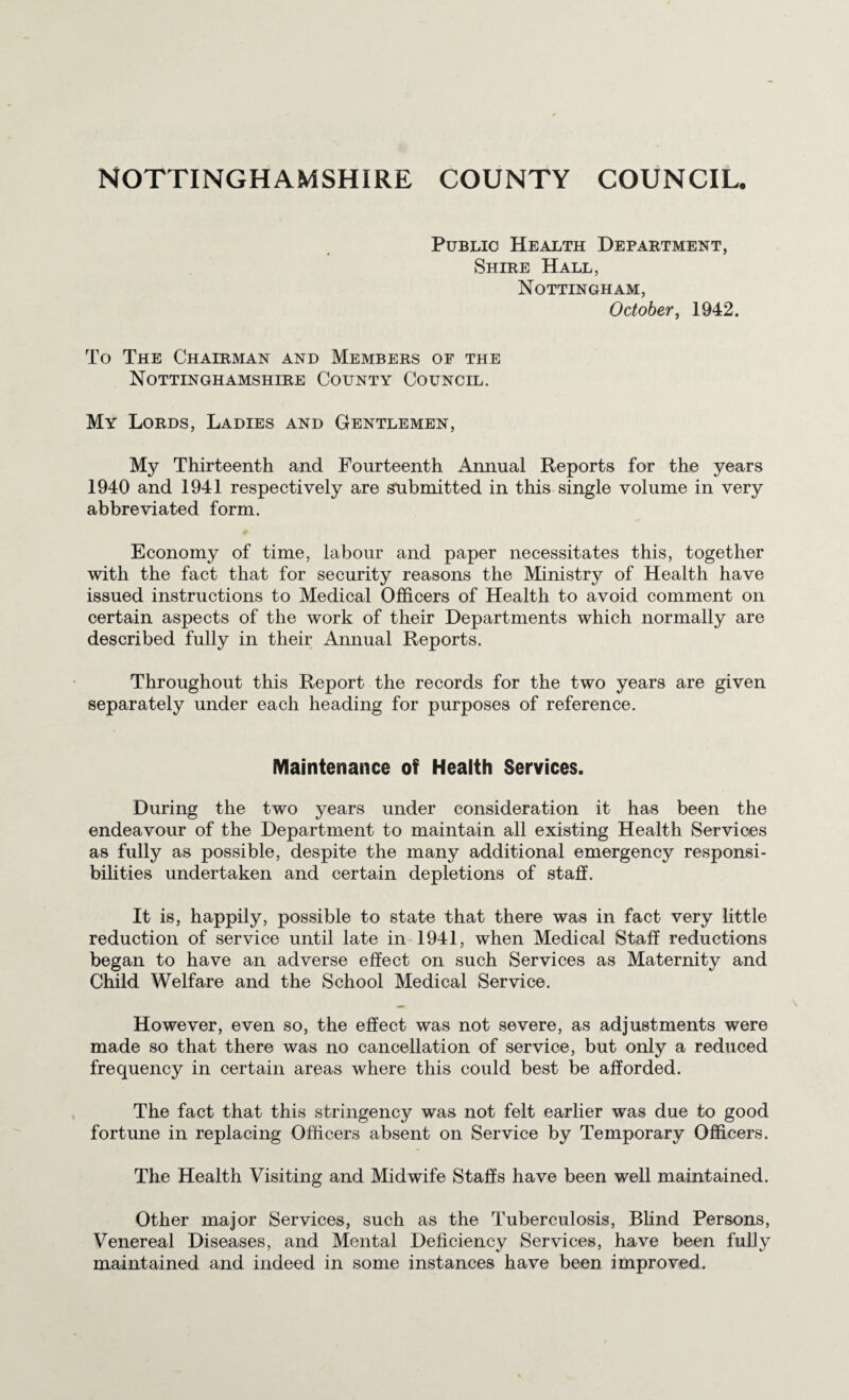 NOTTINGHAMSHIRE COUNTY COUNCIL. Public Health Depaktment, Shire Hall, Nottingham, October, 1942. To The Chairman and Members of the Nottinghamshire County Council. My Lords, Ladies and Gentlemen, My Thirteenth and Fourteenth Annual Reports for the years 1940 and 1941 respectively are submitted in this single volume in very abbreviated form. Economy of time, labour and paper necessitates this, together with the fact that for security reasons the Ministry of Health have issued instructions to Medical Officers of Health to avoid comment on certain aspects of the work of their Departments which normally are described fully in their Annual Reports. Throughout this Report the records for the two years are given separately under each heading for purposes of reference. Maintenance of Health Services. During the two years under consideration it has been the endeavour of the Department to maintain all existing Health Services as fully as possible, despite the many additional emergency responsi¬ bilities undertaken and certain depletions of staff. It is, happily, possible to state that there was in fact very little reduction of service until late in 1941, when Medical Staff reductions began to have an adverse effect on such Services as Maternity and Child Welfare and the School Medical Service. However, even so, the effect was not severe, as adjustments were made so that there was no cancellation of service, but only a reduced frequency in certain areas where this could best be afforded. The fact that this stringency was not felt earlier was due to good fortune in replacing Officers absent on Service by Temporary Officers. The Health Visiting and Midwife Staffs have been well maintained. Other major Services, such as the Tuberculosis, Blind Persons, Venereal Diseases, and Mental Deficiency Services, have been fully maintained and indeed in some instances have been improved.