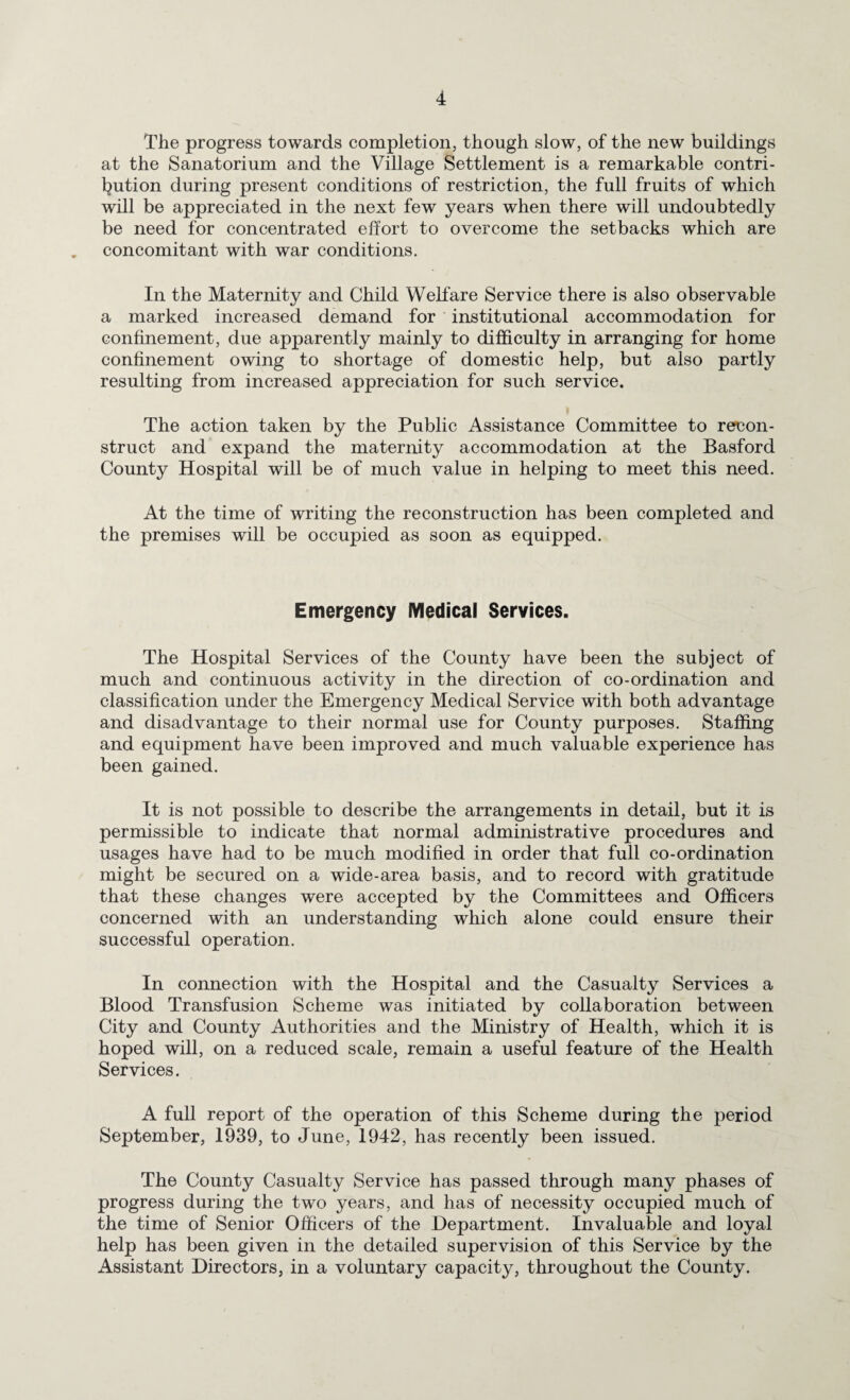 The progress towards completion, though slow, of the new buildings at the Sanatorium and the Village Settlement is a remarkable contri- l^ution during present conditions of restriction, the full fruits of which will be appreciated in the next few years when there will undoubtedly be need for concentrated effort to overcome the setbacks which are . concomitant with war conditions. In the Maternity and Child Welfare Service there is also observable a marked increased demand for institutional accommodation for confinement, due apparently mainly to difficulty in arranging for home confinement owing to shortage of domestic help, but also partly resulting from increased appreciation for such service. The action taken by the Public Assistance Committee to recon¬ struct and expand the maternity accommodation at the Basford County Hospital will be of much value in helping to meet this need. At the time of writing the reconstruction has been completed and the premises will be occupied as soon as equipped. Emergency Medical Services. The Hospital Services of the County have been the subject of much and continuous activity in the direction of co-ordination and classification under the Emergency Medical Service with both advantage and disadvantage to their normal use for County purposes. Staffing and equipment have been improved and much valuable experience has been gained. It is not possible to describe the arrangements in detail, but it is permissible to indicate that normal administrative procedures and usages have had to be much modified in order that full co-ordination might be secured on a wide-area basis, and to record with gratitude that these changes were accepted by the Committees and Officers concerned with an understanding which alone could ensure their successful operation. In connection with the Hospital and the Casualty Services a Blood Transfusion Scheme was initiated by collaboration between City and County Authorities and the Ministry of Health, which it is hoped will, on a reduced scale, remain a useful feature of the Health Services. A full report of the operation of this Scheme during the period September, 1939, to June, 1942, has recently been issued. The County Casualty Service has passed through many phases of progress during the two years, and has of necessity occupied much of the time of Senior Officers of the Department. Invaluable and loyal help has been given in the detailed supervision of this Service by the Assistant Directors, in a voluntary capacity, throughout the County.