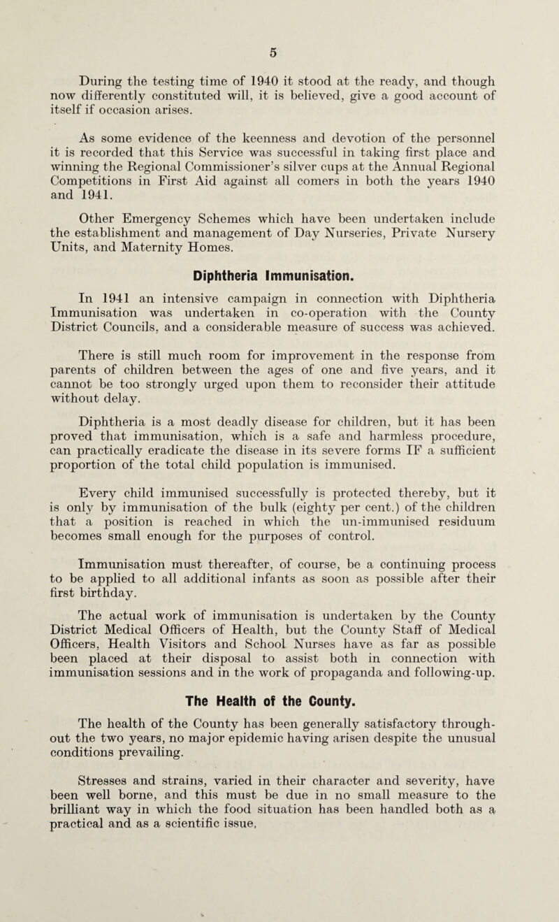 During the testing time of 1940 it stood at the ready, and though now differently constituted will, it is believed, give a good account of itself if occasion arises. As some evidence of the keenness and devotion of the personnel it is recorded that this Service was successful in taking first place and winning the Regional Commissioner’s silver cups at the Annual Regional Competitions in First Aid against all comers in both the years 1940 and 1941. Other Emergency Schemes which have been undertaken include the establishment and management of Day Nurseries, Private Nursery Units, and Maternity Homes. Diphtheria Immunisation. In 1941 an intensive campaign in connection with Diphtheria Immunisation was undertaken in co-operation with the County District Councils, and a considerable measure of success was achieved. There is still much room for improvement in the response from parents of children between the ages of one and five years, and it cannot be too strongly urged upon them to reconsider their attitude without delay. Diphtheria is a most deadly disease for children, but it has been proved that immunisation, which is a safe and harmless procedure, can practically eradicate the disease in its severe forms IF a sufficient proportion of the total child population is immunised. Every child immunised successfully is protected thereby, but it is only by immunisation of the bulk (eighty per cent.) of the children that a position is reached in which the un-immunised residuum becomes small enough for the purposes of control. Immunisation must thereafter, of course, be a continuing process to be applied to all additional infants as soon as possible after their first birthday. The actual work of immunisation is undertaken by the County District Medical Officers of Health, but the County Staff of Medical Officers, Health Visitors and School Nurses have as far as possible been placed at their disposal to assist both in connection with immunisation sessions and in the work of propaganda and following-up. The Health of the County. The health of the County has been generally satisfactory through¬ out the two years, no major epidemic having arisen despite the unusual conditions prevailing. Stresses and strains, varied in their character and severity, have been well borne, and this must be due in no small measure to the brilliant way in which the food situation has been handled both as a practical and as a scientific issue. V