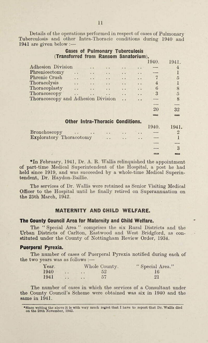Details of the operations performed in respect of cases of Pulmonary Tuberculosis and other Intra-Thoracic conditions during 1940 and 1941 are given below :— Cases of Pulmonary Tuberculosis (Transferred from Ransom Sanatorium). 1940. 1941. Adhesion Division — 4 Phrenicectomy — 1 Phrenic Crush 7 5 Thoracolysis 4 1 Thoracoplasty 6 8 Thoracoscopy 3 5 Thoracoscopy and Adhesion Division — 8 20 32 =3 == Other Intra-Thoracic Conditions. 1940. 1941. Bronchoscopy — 2 Exploratory Thoracotomy — 1 , ■ _ 3 *In February, 1941, Dr. A. R. Wallis relinquished the appointment of part-time Medical Superintendent of the Hospital, a post he had held since 1919, and was succeeded by a whole-time Medical Superin¬ tendent, Dr. Haydon-Baillie. The services of Dr. Wallis were retained as Senior Visiting Medical Officer to the Hospital until he finally retired on Superannuation on the 25th March, 1942. MATERNITY AND CHILD WELFARE. The County Council Area for Maternity and Child Welfare. The “ Special Area ” comprises the six Rural Districts and the Urban Districts of Carlton, Eastwood and West Bridgford, as con¬ stituted under the County of Nottingham Review Order, 1934. Puerperal Pyrexia. The number of cases of Puerperal Pyrexia notified during each of the two years was as follows :— Year. Whole County. “ Special Area.” 1940 .... 52 16 1941 .... 57 21 The number of cases in which the services of a Consultant under the County Council’s Scheme were obtained was six in 1940 and the same in 1941. ♦since writing the above it Is with very much regret that I have to report that Dr. Wallis died on the 28th November, 1942.