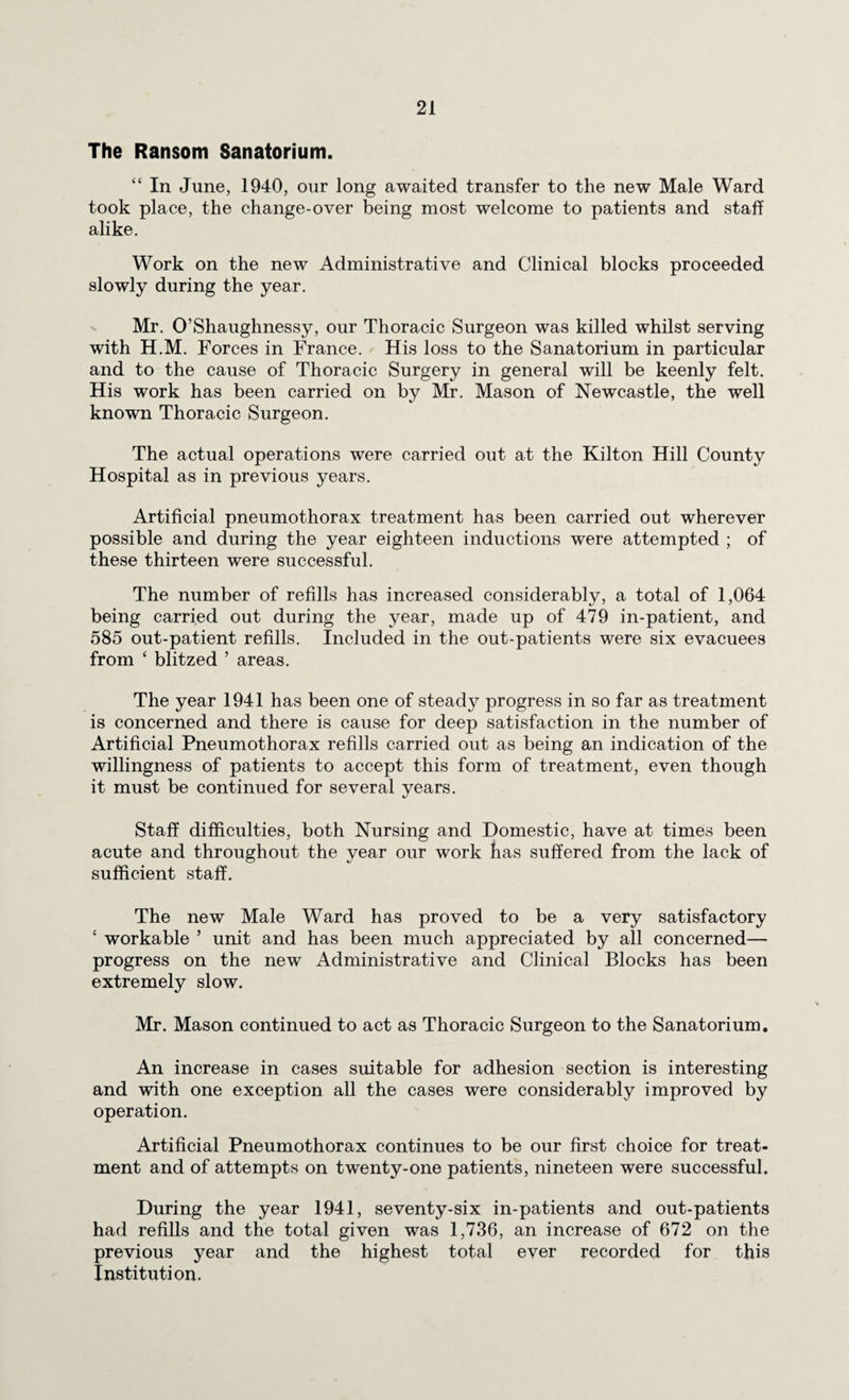 The Ransom Sanatorium. “ In June, 1940, our long awaited transfer to the new Male Ward took place, the change-over being most welcome to patients and staff alike. Work on the new Administrative and Clinical blocks proceeded slowly during the year. Mr. O’Shaughnessy, our Thoracic Surgeon was killed whilst serving with H.M. Forces in France. His loss to the Sanatorium in particular and to the cause of Thoracic Surgery in general will be keenly felt. His work has been carried on by Mr. Mason of Newcastle, the well known Thoracic Surgeon. The actual operations were carried out at the Kilton Hill County Hospital as in previous years. Artificial pneumothorax treatment has been carried out wherever possible and during the year eighteen inductions were attempted ; of these thirteen were successful. The number of refills has increased considerably, a total of 1,064 being carried out during the year, made up of 479 in-patient, and 585 out-patient refills. Included in the out-patients were six evacuees from ‘ blitzed ’ areas. The year 1941 has been one of steady progress in so far as treatment is concerned and there is cause for deep satisfaction in the number of Artificial Pneumothorax refills carried out as being an indication of the willingness of patients to accept this form of treatment, even though it must be continued for several years. Staff difficulties, both Nursing and Domestic, have at times been acute and throughout the year our work has suffered from the lack of sufficient staff. The new Male Ward has proved to be a very satisfactory ‘ workable ’ unit and has been much appreciated by all concerned— progress on the new Administrative and Clinical Blocks has been extremely slow. Mr. Mason continued to act as Thoracic Surgeon to the Sanatorium. An increase in cases suitable for adhesion section is interesting and with one exception all the cases were considerably improved by operation. Artificial Pneumothorax continues to be our first choice for treat¬ ment and of attempts on twenty-one patients, nineteen were successful. During the year 1941, seventy-six in-patients and out-patients had refills and the total given was 1,736, an increase of 672 on the previous year and the highest total ever recorded for this Institution.