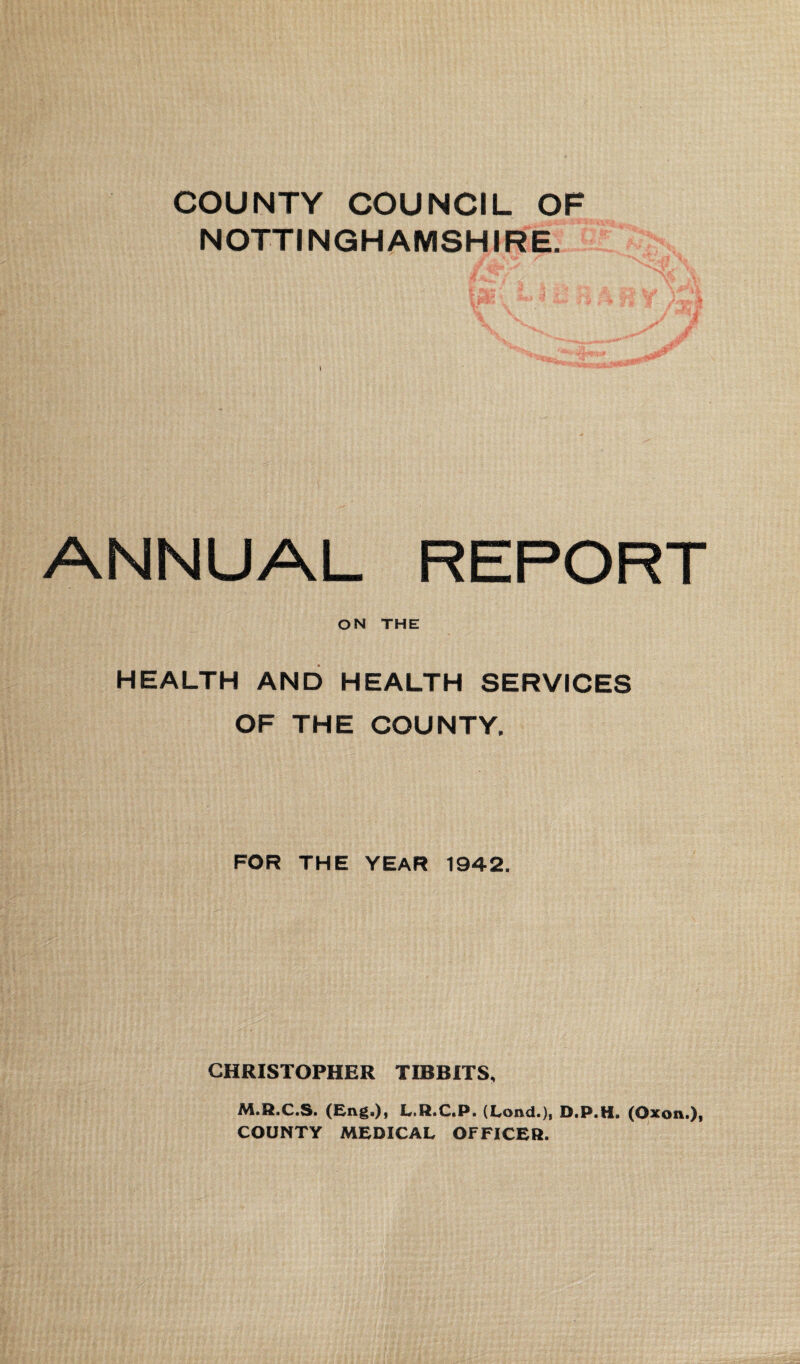 COUNTY COUNCIL OF NOTTINGHAMSHIRE. 1 ANNUAL REPORT ON THE HEALTH AND HEALTH SERVICES OF THE COUNTY. FOR THE YEAR 1942. CHRISTOPHER TD8BITS, M.R.C.S. (Eng.), L.R.C.P. (Lond.), D.P.H. (Oxon.), COUNTY MEDICAL OFFICER.