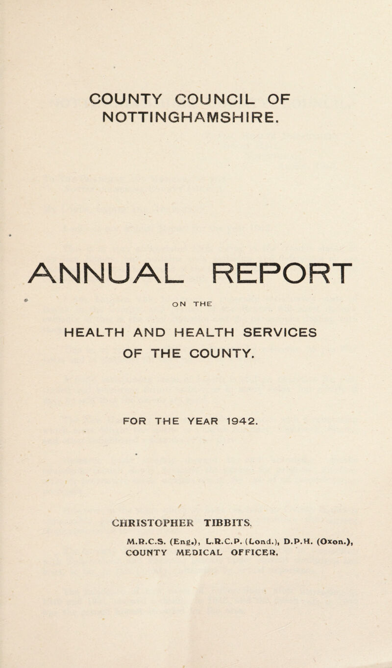COUNTY COUNCIL OF NOTTINGHAMSHIRE. ANNUAL REPORT ON THE HEALTH AND HEALTH SERVICES OF THE COUNTY. FOR THE YEAR 1942. CHRISTOPHER TIBBITS. M.R.C.S. (Eng.), L.R.C.P. (Lond.), D.P.H. (Oxon.), COUNTY MEDICAL OFFICER,