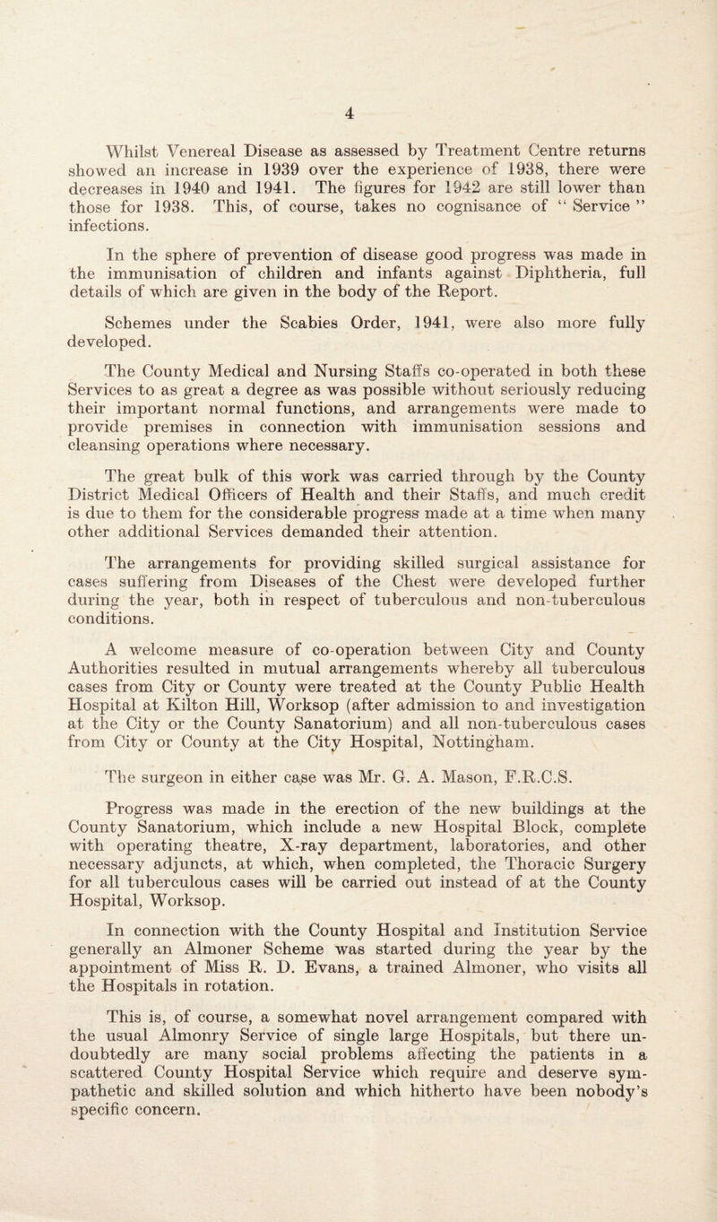 Whilst Venereal Disease as assessed by Treatment Centre returns showed an increase in 1939 over the experience of 1938, there were decreases in 1940 and 1941. The figures for 1942 are still lower than those for 1938. This, of course, takes no cognisance of “ Service ” infections. In the sphere of prevention of disease good progress was made in the immunisation of children and infants against Diphtheria, full details of which are given in the body of the Report. Schemes under the Scabies Order, 1941, were also more fully developed. The County Medical and Nursing Staffs co-operated in both these Services to as great a degree as was possible without seriously reducing their important normal functions, and arrangements were made to provide premises in connection with immunisation sessions and cleansing operations where necessary. The great bulk of this work was carried through by the County District Medical Officers of Health and their Staffs, and much credit is due to them for the considerable progress made at a time when many other additional Services demanded their attention. The arrangements for providing skilled surgical assistance for cases suffering from Diseases of the Chest were developed further during the year, both in respect of tuberculous and non-tuberculous conditions. A welcome measure of co-operation between City and County Authorities resulted in mutual arrangements whereby all tuberculous cases from City or County were treated at the County Public Health Hospital at Kilton Hill, Worksop (after admission to and investigation at the City or the County Sanatorium) and all non-tuberculous cases from City or County at the City Hospital, Nottingham. The surgeon in either case was Mr. G. A. Mason, F.R.C.S. Progress was made in the erection of the new buildings at the County Sanatorium, which include a new Hospital Block, complete with operating theatre, X-ray department, laboratories, and other necessary adjuncts, at which, when completed, the Thoracic Surgery for all tuberculous cases will be carried out instead of at the County Hospital, Worksop. In connection with the County Hospital and Institution Service generally an Almoner Scheme was started during the year by the appointment of Miss R. D. Evans, a trained Almoner, who visits all the Hospitals in rotation. This is, of course, a somewhat novel arrangement compared with the usual Almonry Service of single large Hospitals, but there un¬ doubtedly are many social problems affecting the patients in a scattered County Hospital Service which require and deserve sym¬ pathetic and skilled solution and which hitherto have been nobody’s specific concern.