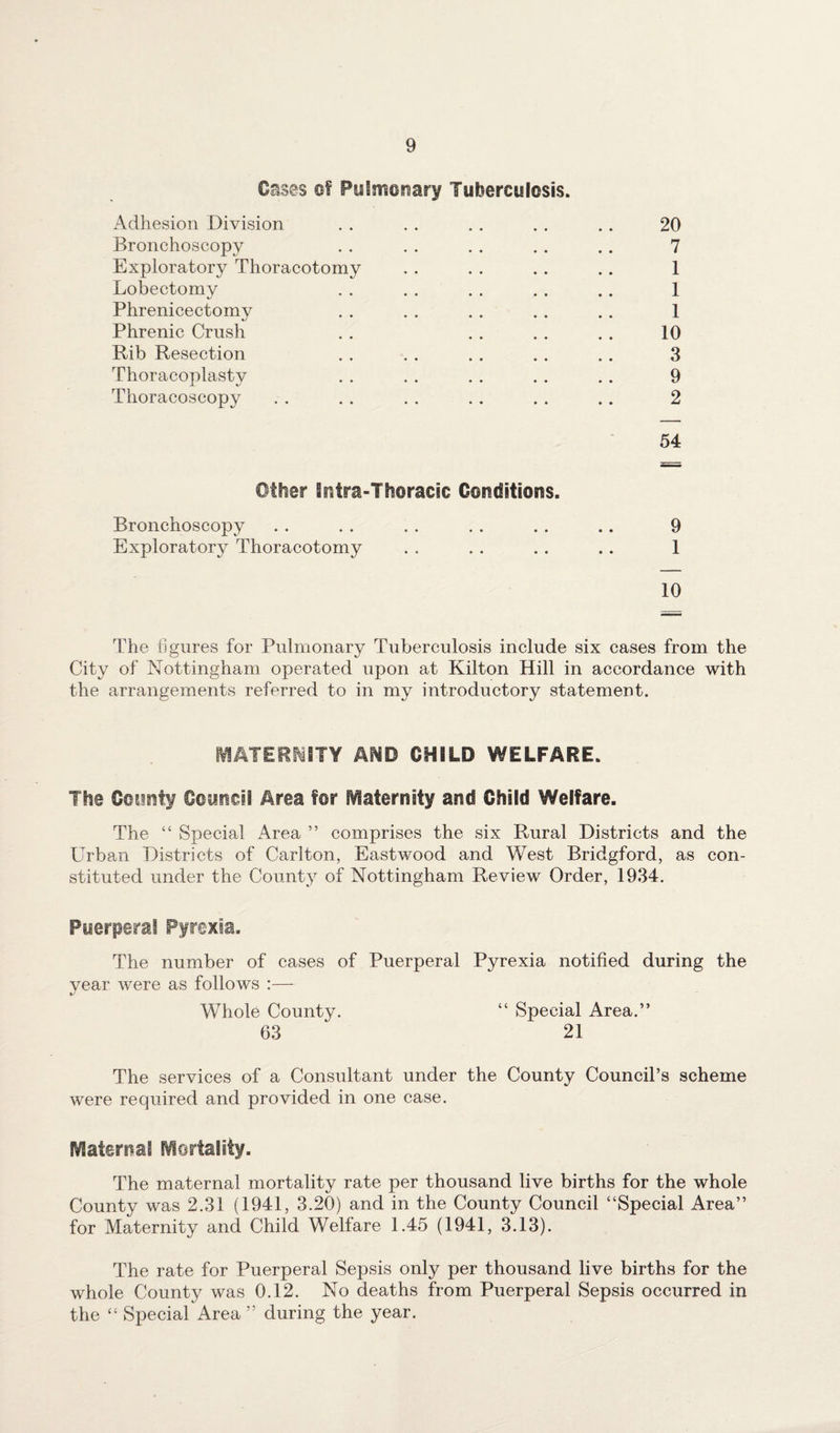 Oases of Pulmonary Tuberculosis. Adhesion Division . . . . . . . . . . 20 Bronchoscopy . . . . . . .. .. 7 Exploratory Thoracotomy . . . . . . . . 1 Lobectomy . . . . . . . . . . 1 Phreniceetomy . . . . . . . . . . 1 Phrenic Crush . . . . . . . . 10 Rib Resection . . . . . . . . . . 3 Thoracoplasty . . . . . . . . . . 9 Thoracoscopy . . . . . . . . . . . . 2 54 Other itUra-Ttioracic Conditions. Bronchoscopy . . . . . . . . . . .. 9 Exploratory Thoracotomy . . . . . . .. 1 10 The figures for Pulmonary Tuberculosis include six cases from the City of Nottingham operated upon at Kilton Hill in accordance with the arrangements referred to in my introductory statement. MATERNITY AND CHILD WELFARE. The County Council Area for Maternity and Child Welfare. The “ Special Area ” comprises the six Rural Districts and the Urban Districts of Carlton, Eastwood and West Bridgford, as con¬ stituted under the County of Nottingham Review Order, 1934. Puerperal Pyrexia. The number of cases of Puerperal Pyrexia notified during the year were as follows :— Whole County. “ Special Area.” 63 21 The services of a Consultant under the County Council’s scheme were required and provided in one case. Maternal Mortality. The maternal mortality rate per thousand live births for the whole County was 2.31 (1941, 3.20) and in the County Council “Special Area” for Maternity and Child Welfare 1.45 (1941, 3.13). The rate for Puerperal Sepsis only per thousand live births for the whole County was 0.12. No deaths from Puerperal Sepsis occurred in the “ Special Area ” during the year.
