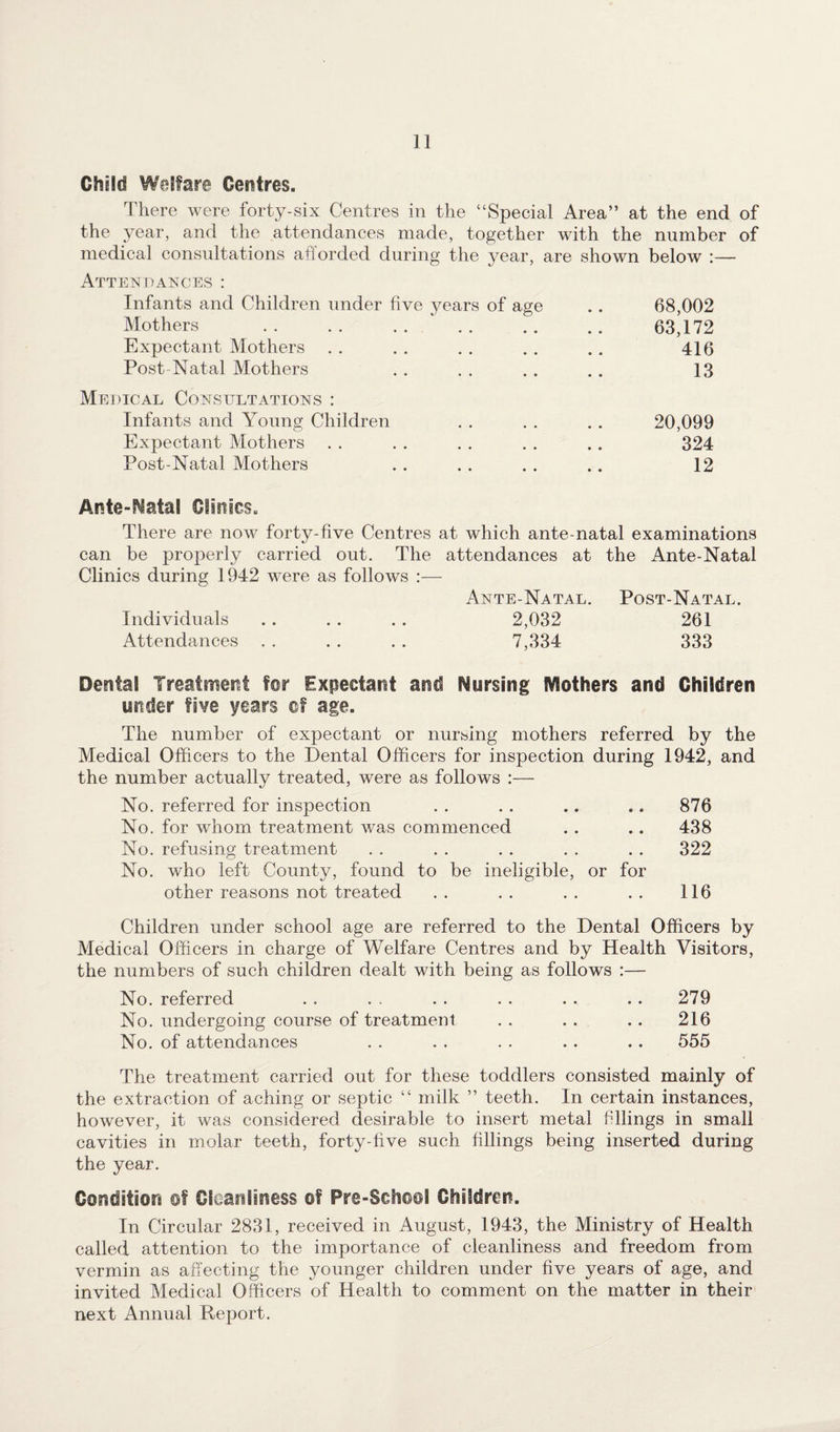 Child Welfare Centres. There were forty-six Centres in the “Special Area” at the end of the year, and the attendances made, together with the number of medical consultations afforded during the year, are shown below :— Attendances: Infants and Children under five years of age .. 68,002 Mothers . 63,172 Expectant Mothers . . . . . . . . .. 416 Post-Natal Mothers . . . . . . .. 13 Medical Consultations : Infants and Young Children . . . . . . 20,099 Expectant Mothers . . . . . . . . . . 324 Post-Natal Mothers . . . . . . .. 12 Antenatal Clinics. There are now forty-five Centres at which ante-natal examinations can be properly carried out. The attendances at the Ante-Natal Clinics during 1942 were as follows :— Ante-Natal. Post-Natal. Individuals .. . . .. 2,032 261 Attendances . . . . . . 7,334 333 Dental Treatment for Expectant and Nursing Mothers and Children under five years of age. The number of expectant or nursing mothers referred by the Medical Officers to the Dental Officers for inspection during 1942, and the number actually treated, were as follows :— No. referred for inspection . . . . .. .. 876 No. for whom treatment was commenced . . .. 438 No. refusing treatment . . . . . . . . . . 322 No. who left County, found to be ineligible, or for other reasons not treated .. .. .. .. 116 Children under school age are referred to the Dental Officers by Medical Officers in charge of Welfare Centres and by Health Visitors, the numbers of such children dealt with being as follows :— No. referred . . . . . . . . . . .. 279 No. undergoing course of treatment . . . . . . 216 No. of attendances . . . . . . . . . . 555 The treatment carried out for these toddlers consisted mainly of the extraction of aching or septic “ milk ” teeth. In certain instances, however, it was considered desirable to insert metal filings in small cavities in molar teeth, forty-five such fillings being inserted during the year. Condition of Cleanliness of Pre-School Children. In Circular 2831, received in August, 1943, the Ministry of Health called attention to the importance of cleanliness and freedom from vermin as affecting the younger children under five years of age, and invited Medical Officers of Health to comment on the matter in their next Annual Report.