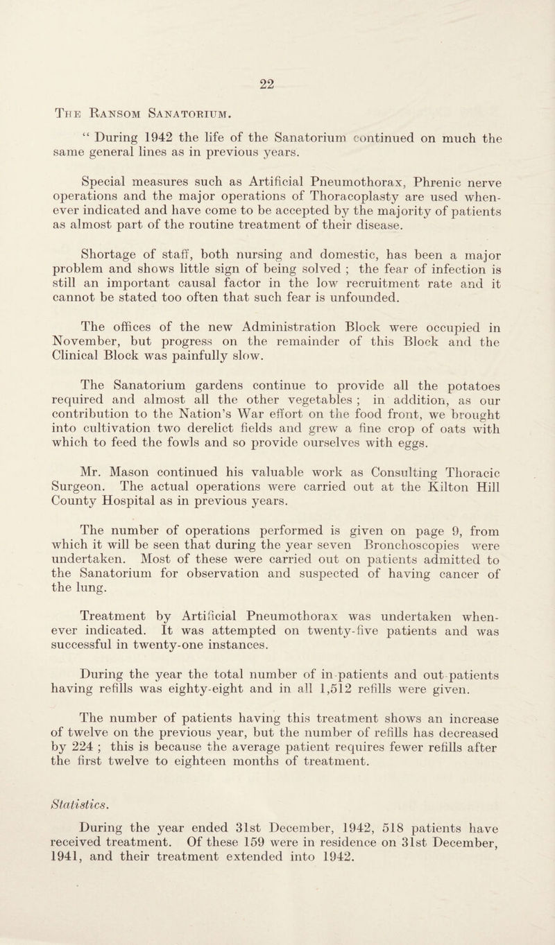 The Ransom Sanatorium. “ During 1942 the life of the Sanatorium continued on much the same general lines as in previous years. Special measures such as Artificial Pneumothorax, Phrenic nerve operations and the major operations of Thoracoplasty are used when¬ ever indicated and have come to be accepted by the majority of patients as almost part of the routine treatment of their disease. Shortage of staff, both nursing and domestic, has been a major problem and shows little sign of being solved ; the fear of infection is still an important causal factor in the low recruitment rate and it cannot be stated too often that such fear is unfounded. The offices of the new Administration Block were occupied in November, but progress on the remainder of this Block and the Clinical Block was painfully slow. The Sanatorium gardens continue to provide all the potatoes required and almost all the other vegetables ; in addition, as our contribution to the Nation’s War effort on the food front, we brought into cultivation two derelict fields and grew a fine crop of oats with which to feed the fowls and so provide ourselves with eggs. Mr. Mason continued his valuable work as Consulting Thoracic Surgeon. The actual operations were carried out at the Kilton Hill County Hospital as in previous years. The number of operations performed is given on page 9, from which it will be seen that during the year seven Bronchoscopies were undertaken. Most of these were carried out on patients admitted to the Sanatorium for observation and suspected of having cancer of the lung. Treatment by Artificial Pneumothorax was undertaken when¬ ever indicated. It was attempted on twenty-five patients and was successful in twenty-one instances. During the year the total number of in patients and out patients having refills was eighty-eight and in all 1,512 refills were given. The number of patients having this treatment shows an increase of twelve on the previous year, but the number of refills has decreased by 224 ; this is because the average patient requires fewer refills after the first twelve to eighteen months of treatment. Statistics. During the year ended 31st December, 1942, 518 patients have received treatment. Of these 159 were in residence on 31st December, 1941, and their treatment extended into 1942.