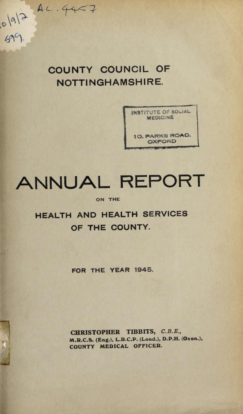 f COUNTY COUNCIL OF NOTTINGHAMSHIRE. ANNUAL REPORT ON THE ^ HEALTH AND HEALTH SERVICES OF THE COUNTY. FOR THE YEAR 1945. CHRISTOPHER TIBBITS, C.B.E., M.R.C.S. (Eng.)i L.R.C.P. (Lond.), D.P.H. (Oxon.), COUNTY MEDICAL OFFICER.