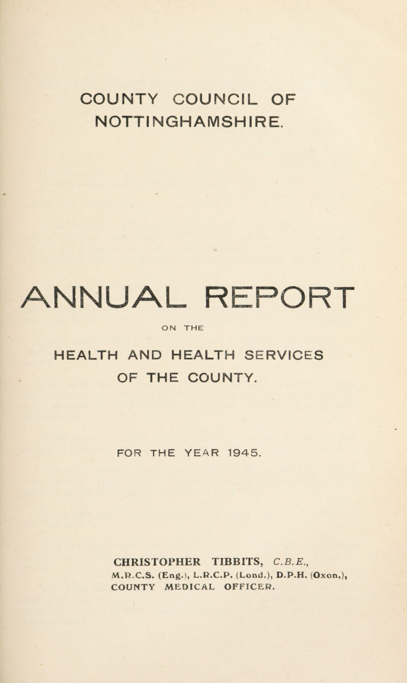 COUNTY COUNCIL OF NOTTINGHAMSHIRE. ANNUAL REPORT ON THE HEALTH AND HEALTH SERVICES OF THE COUNTY. FOR THE YEAR 1945. CHRISTOPHER TIDBITS, C.B.E., M.R.C.S. (Eng.), L.R.C.P. (Lond,), D.P.H. (Oxon,), COUNTY MEDICAL OFFICER.