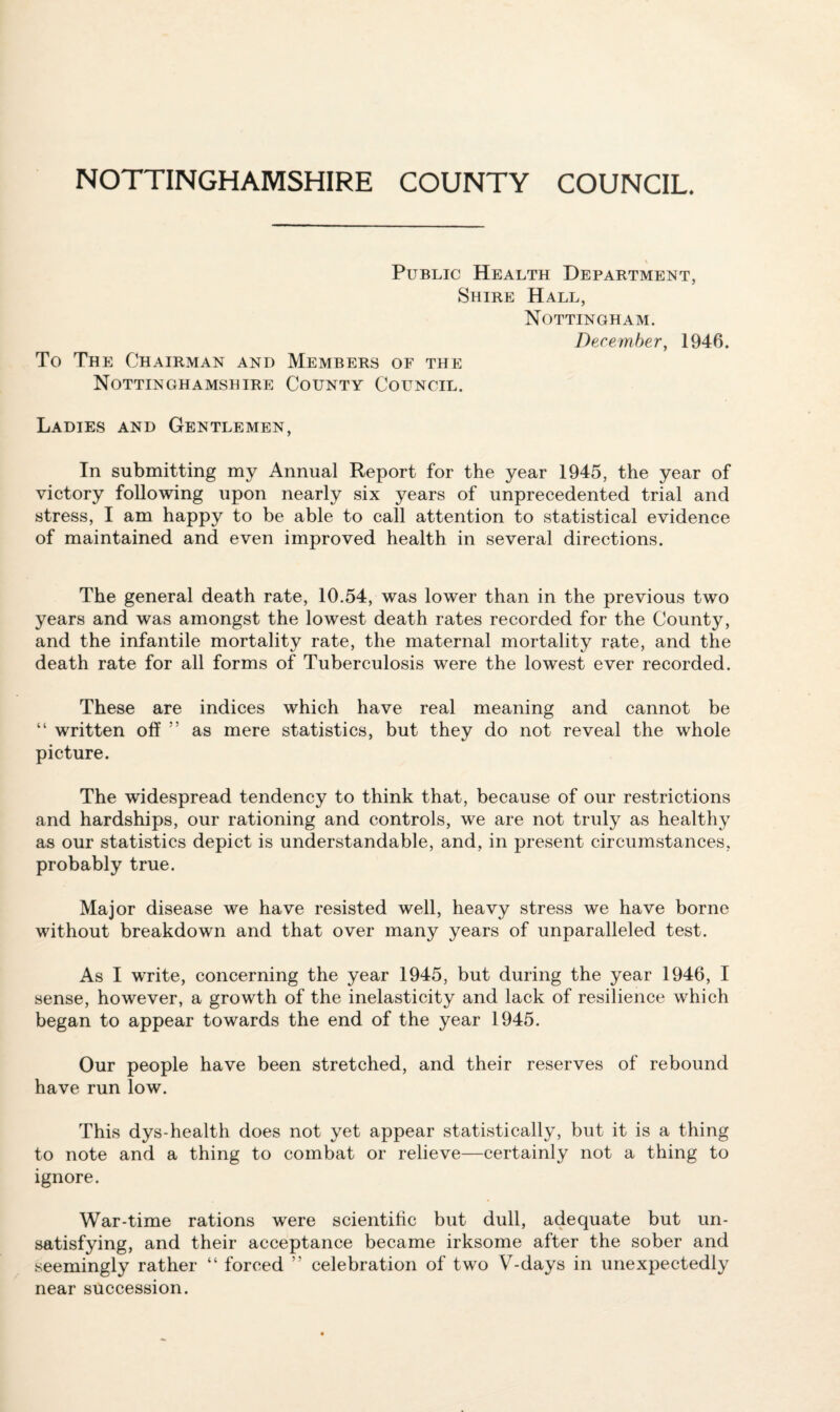 NOTTINGHAMSHIRE COUNTY COUNCIL. Public Health Department, Shire Hall, Nottingham. To The Chairman and Members of the Nottinghamshire County Council. December, 1946. Ladies and Gentlemen, In submitting my Annual Report for the year 1945, the year of victory following upon nearly six years of unprecedented trial and stress, I am happy to be able to call attention to statistical evidence of maintained and even improved health in several directions. The general death rate, 10.54, was lower than in the previous two years and was amongst the lowest death rates recorded for the County, and the infantile mortality rate, the maternal mortality rate, and the death rate for all forms of Tuberculosis were the lowest ever recorded. These are indices which have real meaning and cannot be “ written off ” as mere statistics, but they do not reveal the whole picture. The widespread tendency to think that, because of our restrictions and hardships, our rationing and controls, we are not truly as healthy as our statistics depict is understandable, and, in present circumstances, probably true. Major disease we have resisted well, heavy stress we have borne without breakdown and that over many years of unparalleled test. As I write, concerning the year 1945, but during the year 1946, I sense, however, a growth of the inelasticity and lack of resilience which began to appear towards the end of the year 1945. Our people have been stretched, and their reserves of rebound have run low. This dys-health does not yet appear statistically, but it is a thing to note and a thing to combat or relieve—certainly not a thing to ignore. War-time rations were scientific but dull, adequate but un¬ satisfying, and their acceptance became irksome after the sober and seemingly rather “ forced ” celebration of two V-days in unexpectedly near succession.